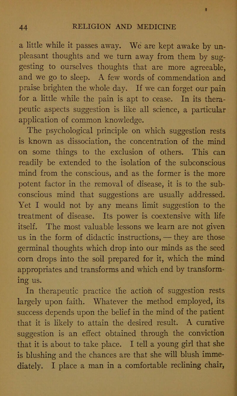 a little while it passes away. We are kept awake by un- pleasant thoughts and we turn away from them by sug- gesting to ourselves thoughts that are more agreeable, and we go to sleep. A few words of commendation and praise brighten the whole day. If we can forget our pain for a little while the pain is apt to cease. In its thera- peutic aspects suggestion is like all science, a particular application of common knowledge. The psychological principle on which suggestion rests is known as dissociation, the concentration of the mind on some things to the exclusion of others. This can readily be extended to the isolation of the subconscious mind from the conscious, and as the former is the more potent factor in the removal of disease, it is to the sub- conscious mind that suggestions are usually addressed. Yet I would not by any means limit suggestion to the treatment of disease. Its power is coextensive with life itself. The most valuable lessons we learn are not given us in the form of didactic instructions, — they are those germinal thoughts which drop into our minds as the seed corn drops into the soil prepared for it, which the mind appropriates and transforms and which end by transform- ing us. In therapeutic practice the action of suggestion rests largely upon faith. Whatever the method employed, its success depends upon the belief in the mind of the patient that it is likely to attain the desired result. A curative suggestion is an effect obtained through the conviction that it is about to take place. I tell a young girl that she is blushing and the chances are that she will blush imme- diately. I place a man in a comfortable reclining chair,