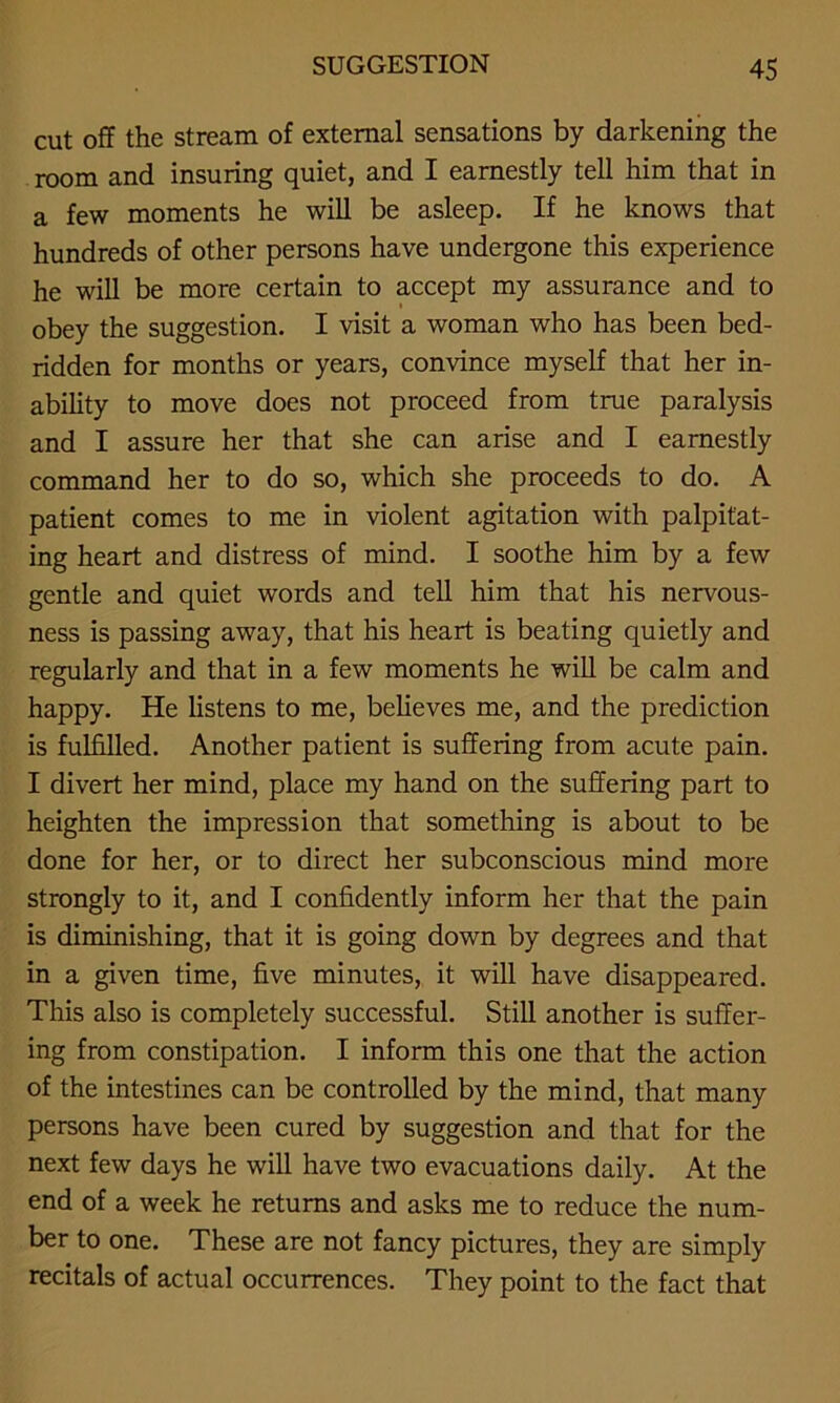 cut off the stream of external sensations by darkening the room and insuring quiet, and I earnestly tell him that in a few moments he will be asleep. If he knows that hundreds of other persons have undergone this experience he will be more certain to accept my assurance and to obey the suggestion. I visit a woman who has been bed- ridden for months or years, convince myself that her in- ability to move does not proceed from true paralysis and I assure her that she can arise and I earnestly command her to do so, which she proceeds to do. A patient comes to me in violent agitation with palpitat- ing heart and distress of mind. I soothe him by a few gentle and quiet words and tell him that his nervous- ness is passing away, that his heart is beating quietly and regularly and that in a few moments he will be calm and happy. He listens to me, believes me, and the prediction is fulfilled. Another patient is suffering from acute pain. I divert her mind, place my hand on the suffering part to heighten the impression that something is about to be done for her, or to dii'ect her subconscious mind more strongly to it, and I confidently inform her that the pain is diminishing, that it is going down by degrees and that in a given time, five minutes, it will have disappeared. This also is completely successful. Still another is suffer- ing from constipation. I inform this one that the action of the intestines can be controlled by the mind, that many persons have been cured by suggestion and that for the next few days he will have two evacuations daily. At the end of a week he returns and asks me to reduce the num- ber to one. These are not fancy pictures, they are simply recitals of actual occurrences. They point to the fact that