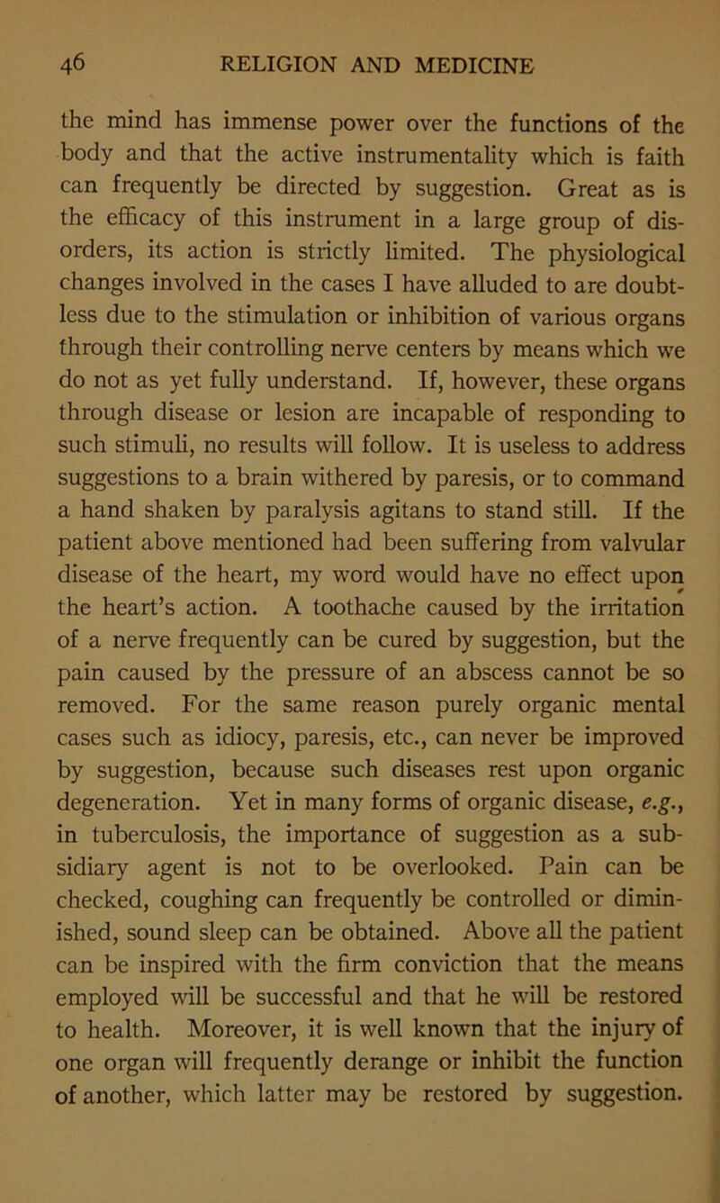 the mind has immense power over the functions of the body and that the active instrumentality which is faith can frequently be directed by suggestion. Great as is the efficacy of this instrument in a large group of dis- orders, its action is strictly limited. The physiological changes involved in the cases I have alluded to are doubt- less due to the stimulation or inhibition of various organs through their controlling nerve centers by means which we do not as yet fully understand. If, however, these organs through disease or lesion are incapable of responding to such stimuli, no results will follow. It is useless to address suggestions to a brain withered by paresis, or to command a hand shaken by paralysis agitans to stand still. If the patient above mentioned had been suffering from valvular disease of the heart, my word would have no effect upon the heart’s action. A toothache caused by the irritation of a nerve frequently can be cured by suggestion, but the pain caused by the pressure of an abscess cannot be so removed. For the same reason purely organic mental cases such as idiocy, paresis, etc., can never be improved by suggestion, because such diseases rest upon organic degeneration. Yet in many forms of organic disease, e.g., in tuberculosis, the importance of suggestion as a sub- sidiary agent is not to be overlooked. Pain can be checked, coughing can frequently be controlled or dimin- ished, sound sleep can be obtained. Above all the patient can be inspired with the firm conviction that the means employed will be successful and that he will be restored to health. Moreover, it is well known that the injury of one organ will frequently derange or inhibit the function of another, which latter may be restored by suggestion.