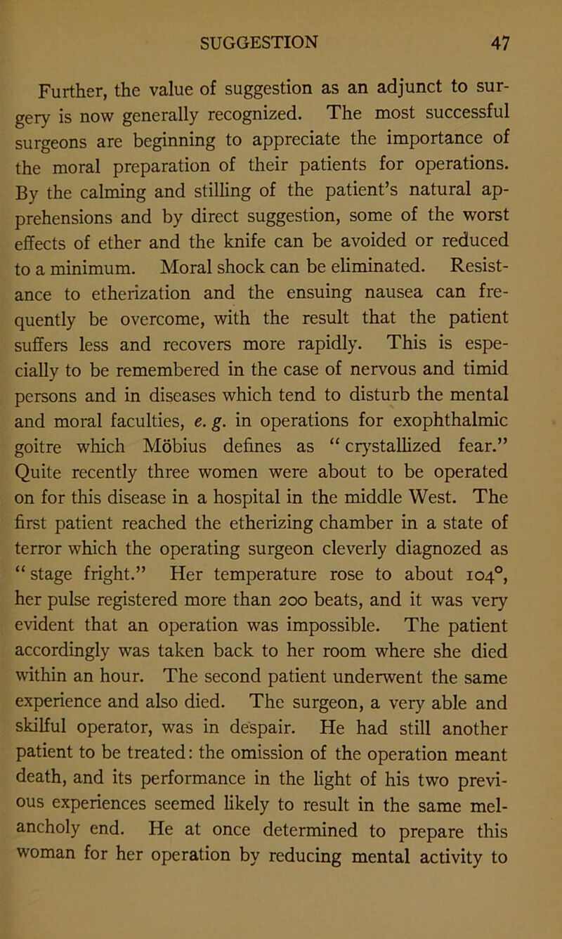 Further, the value of suggestion as an adjunct to sur- gery is now generally recognized. The most successful surgeons are beginning to appreciate the importance of the moral preparation of their patients for operations. By the calming and stilling of the patient’s natural ap- prehensions and by direct suggestion, some of the worst effects of ether and the knife can be avoided or reduced to a minimum. Moral shock can be eliminated. Resist- ance to etherization and the ensuing nausea can fre- quently be overcome, with the result that the patient suffers less and recovers more rapidly. This is espe- cially to be remembered in the case of nervous and timid persons and in diseases which tend to disturb the mental and moral faculties, e. g. in operations for exophthalmic goitre which Mobius defines as “ crystallized fear.” Quite recently three women were about to be operated on for this disease in a hospital in the middle West. The first patient reached the etherizing chamber in a state of terror which the operating surgeon cleverly diagnozed as “ stage fright.” Her temperature rose to about 104°, her pulse registered more than 200 beats, and it was very evident that an operation was impossible. The patient accordingly was taken back to her room where she died within an hour. The second patient underwent the same experience and also died. The surgeon, a very able and skilful operator, was in despair. He had still another patient to be treated: the omission of the operation meant death, and its performance in the light of his two previ- ous experiences seemed likely to result in the same mel- ancholy end. He at once determined to prepare this woman for her operation by reducing mental activity to