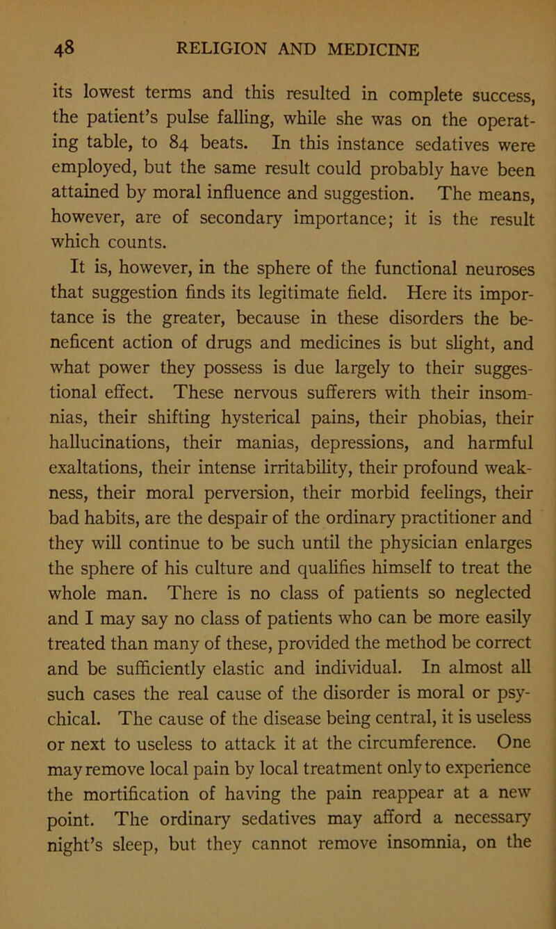 its lowest terms and this resulted in complete success, the patient’s pulse falling, while she was on the operat- ing table, to 84 beats. In this instance sedatives were employed, but the same result could probably have been attained by moral influence and suggestion. The means, however, are of secondary importance; it is the result which counts. It is, however, in the sphere of the functional neuroses that suggestion finds its legitimate field. Here its impor- tance is the greater, because in these disorders the be- neficent action of drugs and medicines is but slight, and what power they possess is due largely to their sugges- tional effect. These nervous sufferers with their insom- nias, their shifting hysterical pains, their phobias, their hallucinations, their manias, depressions, and harmful exaltations, their intense irritability, their profound weak- ness, their moral perversion, their morbid feelings, their bad habits, are the despair of the ordinary practitioner and they will continue to be such until the physician enlarges the sphere of his culture and qualifies himself to treat the whole man. There is no class of patients so neglected and I may say no class of patients who can be more easily treated than many of these, provided the method be correct and be sufficiently elastic and individual. In almost all such cases the real cause of the disorder is moral or psy- chical. The cause of the disease being central, it is useless or next to useless to attack it at the circumference. One may remove local pain by local treatment only to experience the mortification of having the pain reappear at a new point. The ordinary sedatives may afford a necessary night’s sleep, but they cannot remove insomnia, on the