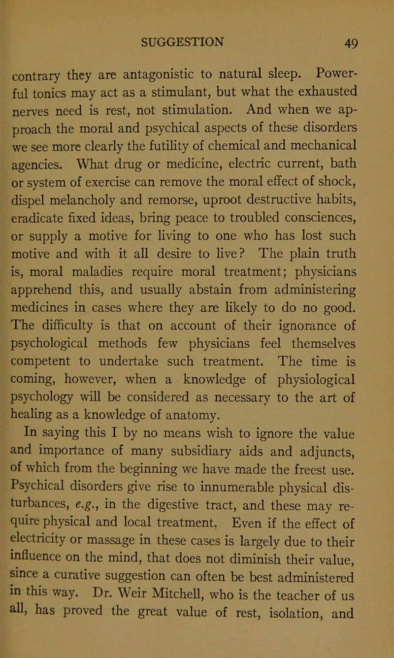 contrary they are antagonistic to natural sleep. Power- ful tonics may act as a stimulant, but what the exhausted nerves need is rest, not stimulation. And when we ap- proach the moral and psychical aspects of these disorders we see more clearly the futility of chemical and mechanical agencies. What drug or medicine, electric current, bath or system of exercise can remove the moral effect of shock, dispel melancholy and remorse, uproot destructive habits, eradicate fixed ideas, bring peace to troubled consciences, or supply a motive for living to one who has lost such motive and with it all desire to live? The plain truth is, moral maladies require moral treatment; physicians apprehend this, and usually abstain from administering medicines in cases where they are likely to do no good. The difficulty is that on account of their ignorance of psychological methods few physicians feel themselves competent to undertake such treatment. The time is coming, however, when a knowledge of physiological psychology will be considered as necessary to the art of healing as a knowledge of anatomy. In saying this I by no means wish to ignore the value and importance of many subsidiary aids and adjuncts, of which from the beginning we have made the freest use. Psychical disorders give rise to innumerable physical dis- turbances, e.g., in the digestive tract, and these may re- quire physical and local treatment. Even if the effect of electricity or massage in these cases is largely due to their influence on the mind, that does not diminish their value, since a curative suggestion can often be best administered in this way. Dr. Weir Mitchell, who is the teacher of us all, has proved the great value of rest, isolation, and