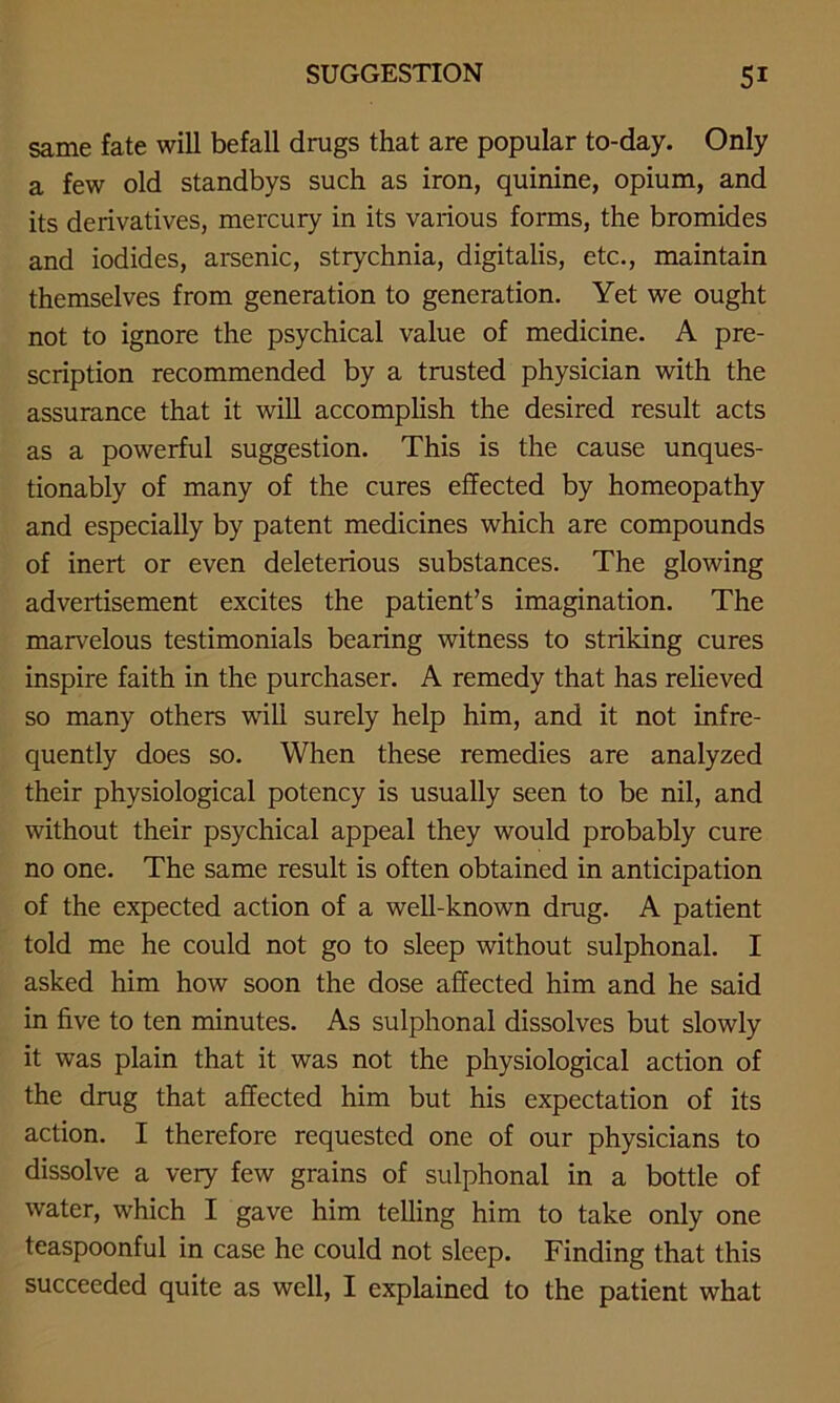 same fate will befall drugs that are popular to-day. Only a few old standbys such as iron, quinine, opium, and its derivatives, mercury in its various forms, the bromides and iodides, arsenic, strychnia, digitalis, etc., maintain themselves from generation to generation. Yet we ought not to ignore the psychical value of medicine. A pre- scription recommended by a trusted physician with the assurance that it will accomplish the desired result acts as a powerful suggestion. This is the cause unques- tionably of many of the cures effected by homeopathy and especially by patent medicines which are compounds of inert or even deleterious substances. The glowing advertisement excites the patient’s imagination. The marvelous testimonials bearing witness to striking cures inspire faith in the purchaser. A remedy that has relieved so many others will surely help him, and it not infre- quently does so. When these remedies are analyzed their physiological potency is usually seen to be nil, and without their psychical appeal they would probably cure no one. The same result is often obtained in anticipation of the expected action of a well-known drug. A patient told me he could not go to sleep without sulphonal. I asked him how soon the dose affected him and he said in five to ten minutes. As sulphonal dissolves but slowly it was plain that it was not the physiological action of the drug that affected him but his expectation of its action. I therefore requested one of our physicians to dissolve a very few grains of sulphonal in a bottle of water, which I gave him telling him to take only one teaspoonful in case he could not sleep. Finding that this succeeded quite as well, I explained to the patient what