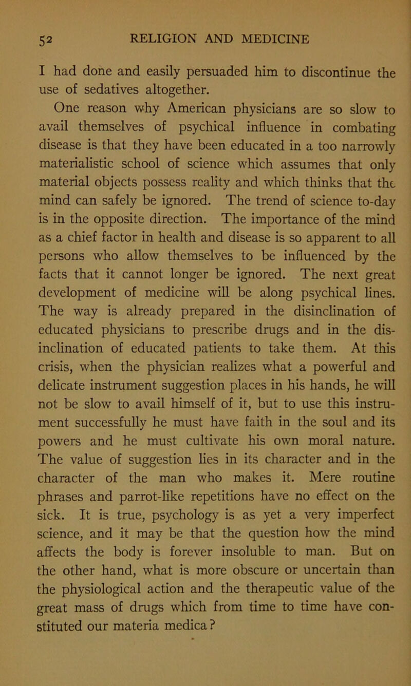 I had done and easily persuaded him to discontinue the use of sedatives altogether. One reason why American physicians are so slow to avail themselves of psychical influence in combating disease is that they have been educated in a too narrowly materialistic school of science which assumes that only material objects possess reality and which thinks that the mind can safely be ignored. The trend of science to-day is in the opposite direction. The importance of the mind as a chief factor in health and disease is so apparent to all persons who allow themselves to be influenced by the facts that it cannot longer be ignored. The next great development of medicine will be along psychical lines. The way is already prepared in the disinclination of educated physicians to prescribe drugs and in the dis- inclination of educated patients to take them. At this crisis, when the physician realizes what a powerful and delicate instrument suggestion places in his hands, he will not be slow to avail himself of it, but to use this instru- ment successfully he must have faith in the soul and its powers and he must cultivate his own moral nature. The value of suggestion lies in its character and in the character of the man who makes it. Mere routine phrases and parrot-like repetitions have no effect on the sick. It is true, psychology is as yet a very imperfect science, and it may be that the question how the mind affects the body is forever insoluble to man. But on the other hand, what is more obscure or uncertain than the physiological action and the therapeutic value of the great mass of drugs which from time to time have con- stituted our materia medica ?