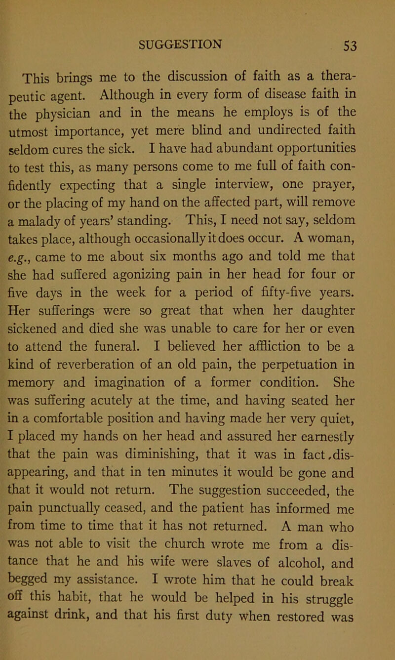 This brings me to the discussion of faith as a thera- peutic agent. Although in every form of disease faith in the physician and in the means he employs is of the utmost importance, yet mere blind and undirected faith seldom cures the sick. I have had abundant opportunities to test this, as many persons come to me full of faith con- fidently expecting that a single interview, one prayer, or the placing of my hand on the affected part, will remove a malady of years’ standing. This, I need not say, seldom takes place, although occasionally it does occur. A woman, e.g., came to me about six months ago and told me that she had suffered agonizing pain in her head for four or five days in the week for a period of fifty-five years. Her sufferings were so great that when her daughter sickened and died she was unable to care for her or even to attend the funeral. I believed her affliction to be a kind of reverberation of an old pain, the perpetuation in memory and imagination of a former condition. She was suffering acutely at the time, and having seated her in a comfortable position and having made her very quiet, I placed my hands on her head and assured her earnestly that the pain was diminishing, that it was in fact,dis- appearing, and that in ten minutes it would be gone and that it would not return. The suggestion succeeded, the pain punctually ceased, and the patient has informed me from time to time that it has not returned. A man who was not able to visit the church wrote me from a dis- tance that he and his wife were slaves of alcohol, and begged my assistance. I wrote him that he could break off this habit, that he would be helped in his struggle against drink, and that his first duty when restored was