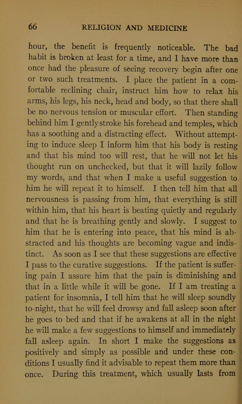 hour, the benefit is frequently noticeable. The bad habit is broken at least for a time, and I have more than once had the pleasure of seeing recovery begin after one or two such treatments. I place the patient in a com- fortable reclining chair, instruct him how to relax his arms, his legs, his neck, head and body, so that there shall be no nervous tension or muscular effort. Then standing behind him I gently stroke his forehead and temples, which has a soothing and a distracting effect. Without attempt- ing to induce sleep I inform him that his body is resting and that his mind too will rest, that he will not let his thought run on unchecked, but that it will lazily follow my words, and that when I make a useful suggestion to him he will repeat it to himself. I then tell him that all nervousness is passing from him, that everything is still within him, that his heart is beating quietly and regularly and that he is breathing gently and slowly. I suggest to him that he is entering into peace, that his mind is ab- stracted and his thoughts are becoming vague and indis- tinct. As soon as I see that these suggestions are effective I pass to the curative suggestions. If the patient is suffer- ing pain I assure him that the pain is diminishing and that in a little while it will be gone. If I am treating a patient for insomnia, I tell him that he will sleep soundly to-night, that he will feel drowsy and fall asleep soon after he goes to bed and that if he awakens at all in the night he will make a few suggestions to himself and immediately fall asleep again. In short I make the suggestions as positively and simply as possible and under these con- ditions I usually find it advisable to repeat them more than once. During this treatment, which usually lasts from