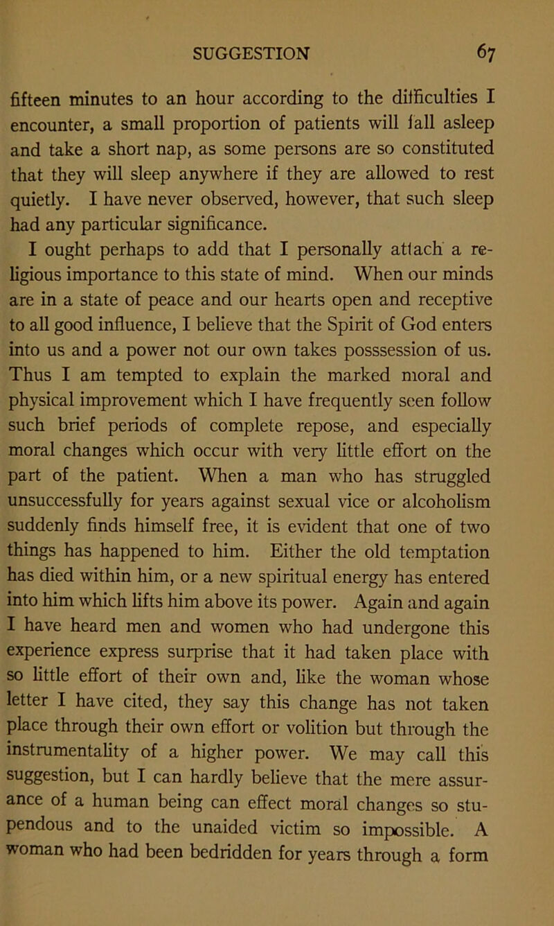 fifteen minutes to an hour according to the difficulties I encounter, a small proportion of patients will fall asleep and take a short nap, as some persons are so constituted that they will sleep anywhere if they are allowed to rest quietly. I have never observed, however, that such sleep had any particular significance. I ought perhaps to add that I personally attach a re- ligious importance to this state of mind. When our minds are in a state of peace and our hearts open and receptive to all good influence, I believe that the Spirit of God enters into us and a power not our own takes posssession of us. Thus I am tempted to explain the marked moral and physical improvement which I have frequently seen follow such brief periods of complete repose, and especially moral changes which occur with very little effort on the part of the patient. When a man who has struggled unsuccessfully for years against sexual vice or alcoholism suddenly finds himself free, it is evident that one of two things has happened to him. Either the old temptation has died within him, or a new spiritual energy has entered into him which lifts him above its power. Again and again I have heard men and women who had undergone this experience express surprise that it had taken place with so little effort of their own and, like the woman whose letter I have cited, they say this change has not taken place through their own effort or volition but through the instrumentality of a higher power. We may call this suggestion, but I can hardly believe that the mere assur- ance of a human being can effect moral changes so stu- pendous and to the unaided victim so impossible. A woman who had been bedridden for years through a form