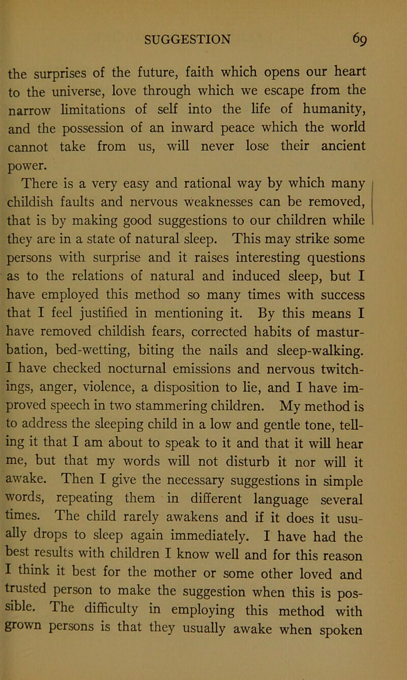 the surprises of the future, faith which opens our heart to the universe, love through which we escape from the narrow limitations of self into the life of humanity, and the possession of an inward peace which the world cannot take from us, will never lose their ancient power. There is a very easy and rational way by which many childish faults and nervous weaknesses can be removed, that is by making good suggestions to our children while they are in a state of natural sleep. This may strike some persons with surprise and it raises interesting questions as to the relations of natural and induced sleep, but I have employed this method so many times with success that I feel justified in mentioning it. By this means I have removed childish fears, corrected habits of mastur- bation, bed-wetting, biting the nails and sleep-walking. I have checked nocturnal emissions and nervous twitch- ings, anger, violence, a disposition to lie, and I have im- proved speech in two stammering children. My method is to address the sleeping child in a low and gentle tone, tell- ing it that I am about to speak to it and that it will hear me, but that my words will not disturb it nor will it awake. Then I give the necessary suggestions in simple words, repeating them in different language several times. The child rarely awakens and if it does it usu- ally drops to sleep again immediately. I have had the best results with children I know well and for this reason I think it best for the mother or some other loved and trusted person to make the suggestion when this is pos- sible. The difficulty in employing this method with grown persons is that they usually awake when spoken
