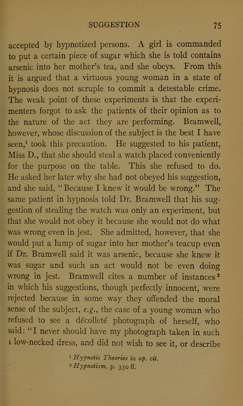 accepted by hypnotized persons. A girl is commanded to put a certain piece of sugar which she is told contains arsenic into her mother’s tea, and she obeys. From this it is argued that a virtuous young woman in a state of hypnosis does not scruple to commit a detestable crime. The weak point of these experiments is that the experi- menters forgot to ask the patients of their opinion as to the nature of the act they are performing. Bramwell, however, whose discussion of the subject is the best I have seen,1 took this precaution. He suggested to his patient, Miss D., that she should steal a watch placed conveniently for the purpose on the table. This she refused to do. He asked her later why she had not obeyed his suggestion, and she said, “Because I knew it would be wrong.” The same patient in hypnosis told Dr. Bramwell that his sug- gestion of stealing the watch was only an experiment, but that she would not obey it because she would not do what was wrong even in jest. She admitted, however, that she would put a lump of sugar into her mother’s teacup even if Dr. Bramwell said it was arsenic, because she knew it was sugar and such an act would not be even doing wrong in jest. Bramwell cites a number of instances2 in which his suggestions, though perfectly innocent, were rejected because in some way they offended the moral sense of the subject, e.g., the case of a young woman who refused to see a decollete photograph of herself, who said: “I never should have my photograph taken in such i low-necked dress, and did not wish to see it, or describe 1 Hypnotic Theories in op. cit. 2 Hypnotism, p. 330 ff.