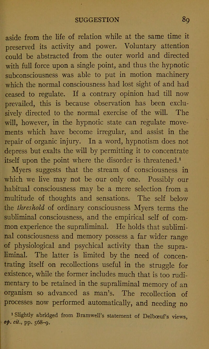 aside from the life of relation while at the same time it preserved its activity and power. Voluntary attention could be abstracted from the outer world and directed with full force upon a single point, and thus the hypnotic subconsciousness was able to put in motion machinery which the normal consciousness had lost sight of and had ceased to regulate. If a contrary opinion had till now prevailed, this is because observation has been exclu- sively directed to the normal exercise of the will. The will, however, in the hypnotic state can regulate move- ments which have become irregular, and assist in the repair of organic injury. In a word, hypnotism does not depress but exalts the will by permitting it to concentrate itself upon the point where the disorder is threatened.1 Myers suggests that the stream of consciousness in which we live may not be our only one. Possibly our habitual consciousness may be a mere selection from a multitude of thoughts and sensations. The self below the threshold of ordinary consciousness Myers terms the subliminal consciousness, and the empirical self of com- mon experience the supraliminal. He holds that sublimi- nal consciousness and memory possess a far wider range of physiological and psychical activity than the supra- liminal. The latter is limited by the need of concen- trating itself on recollections useful in the struggle for existence, while the former includes much that is too rudi- mentary to be retained in the supraliminal memory of an organism so advanced as man’s. The recollection of processes now performed automatically, and needing no 1 Slightly abridged from Bramwell’s statement of Delboeuf’s views, op. cit., pp. 568-9.