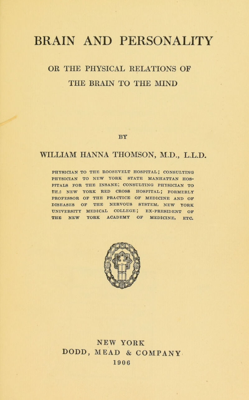 OR THE PHYSICAL RELATIONS OF THE BRAIN TO THE MIND WILLIAM HANNA THOMSON, M.D., L.L.D. PHYSICIAN TO THE ROOSEVELT HOSPITAL; CONSULTING PHYSICIAN TO NEW YORK STATE MANHATTAN HOS- PITALS FOR THE INSANE! CONSULTING PHYSICIAN TO TH-S NEW YORK RED CROSS HOSPITAL; FORMERLY PROFESSOR OF THE PRACTICE OF MEDICINE AND OF DISEASES OF THE NERVOUS SYSTEM, NEW YORK UNIVERSITY MEDICAL COLLEGE J EX-PRESIDENT OF THE NEW YORK ACADEMY OF MEDICINE, ETC. BY NEW YORK DODD, MEAD & COMPANY 1906