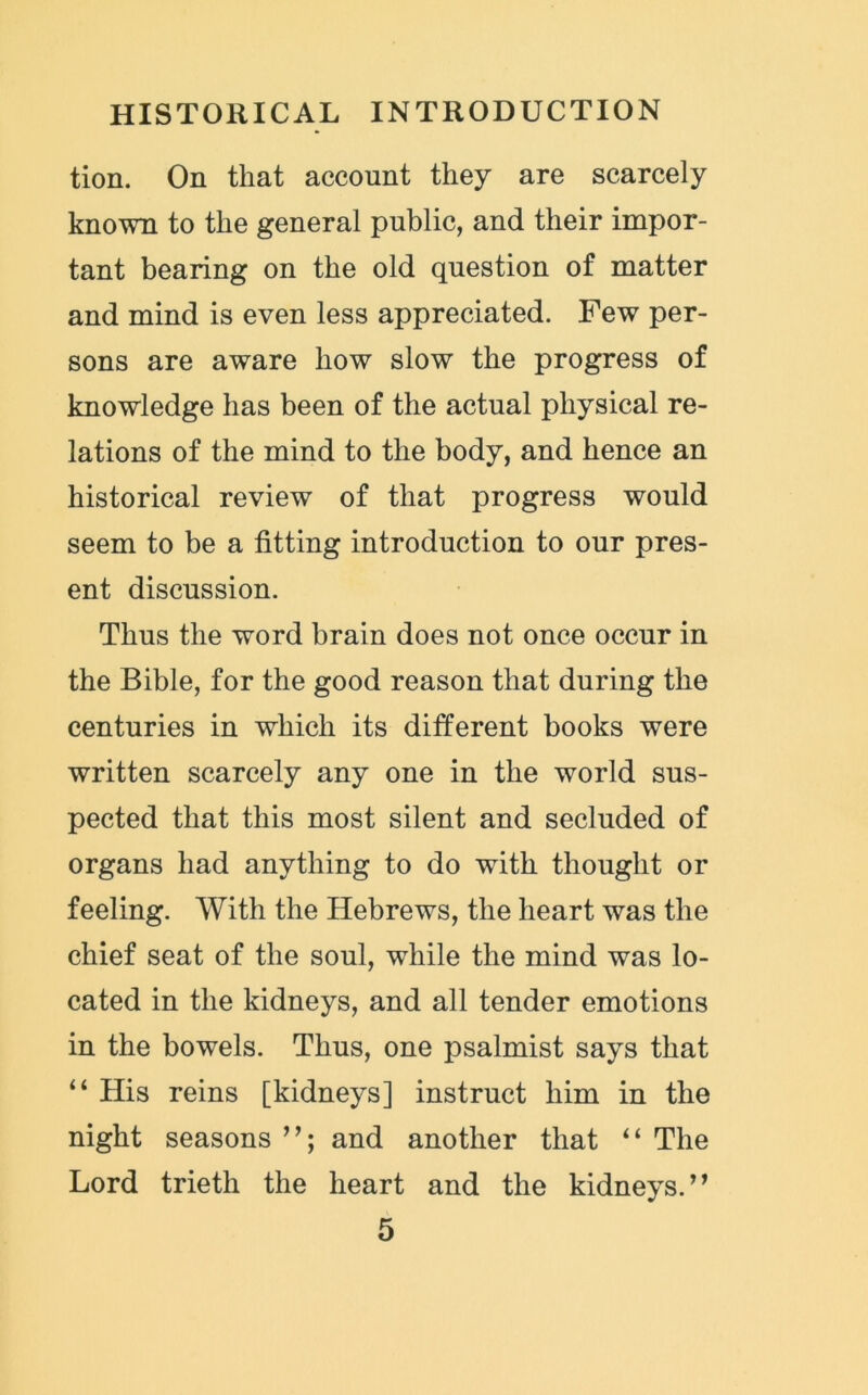 tion. On that account they are scarcely known to the general public, and their impor- tant bearing on the old question of matter and mind is even less appreciated. Few per- sons are aware how slow the progress of knowledge has been of the actual physical re- lations of the mind to the body, and hence an historical review of that progress would seem to be a fitting introduction to our pres- ent discussion. Thus the word brain does not once occur in the Bible, for the good reason that during the centuries in which its different books were written scarcely any one in the world sus- pected that this most silent and secluded of organs had anything to do with thought or feeling. With the Hebrews, the heart was the chief seat of the soul, while the mind was lo- cated in the kidneys, and all tender emotions in the bowels. Thus, one psalmist says that “ His reins [kidneys] instruct him in the night seasons and another that “ The Lord trieth the heart and the kidneys.’*