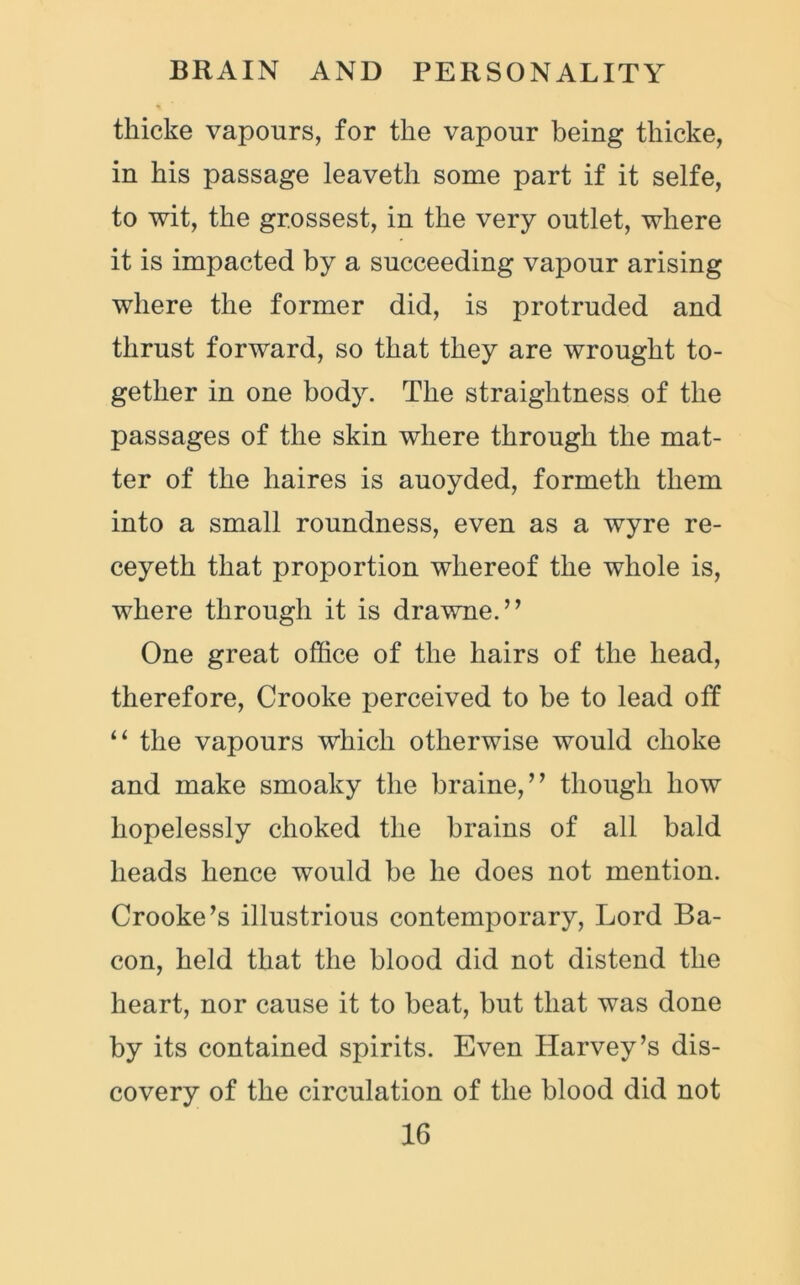 tliicke vapours, for the vapour being thicke, in his passage leaveth some part if it selfe, to wit, the grossest, in the very outlet, where it is impacted by a succeeding vapour arising where the former did, is protruded and thrust forward, so that they are wrought to- gether in one body. The straightness of the passages of the skin where through the mat- ter of the haires is auoyded, formetli them into a small roundness, even as a wyre re- ceyeth that proportion whereof the whole is, where through it is drawne.” One great office of the hairs of the head, therefore, Crooke perceived to be to lead otf “ the vapours which otherwise would choke and make smoaky the braine,” though how hopelessly choked the brains of all bald heads hence would be he does not mention. Crooke’s illustrious contemporary, Lord Ba- con, held that the blood did not distend the heart, nor cause it to beat, but that was done by its contained spirits. Even Harvey’s dis- covery of the circulation of the blood did not