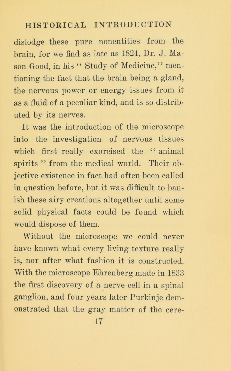 dislodge these pure nonentities from the brain, for we find as late as 1824, Dr. J. Ma- son Good, in his “ Study of Medicine,” men- tioning the fact that the brain being a gland, the nervous power or energy issues from it as a fluid of a peculiar kind, and is so distrib- uted by its nerves. It was the introduction of the microscope into the investigation of nervous tissues which first really exorcised the “ animal spirits ” from the medical world. Their ob- jective existence in fact had often been called in question before, but it was difficult to ban- ish these airy creations altogether until some solid physical facts could be found which would dispose of them. Without the microscope we could never have known what every living texture really is, nor after what fashion it is constructed. With the microscope Ehrenberg made in 1833 the first discovery of a nerve cell in a spinal « ganglion, and four years later Purkinje dem- onstrated that the gray matter of the cere-