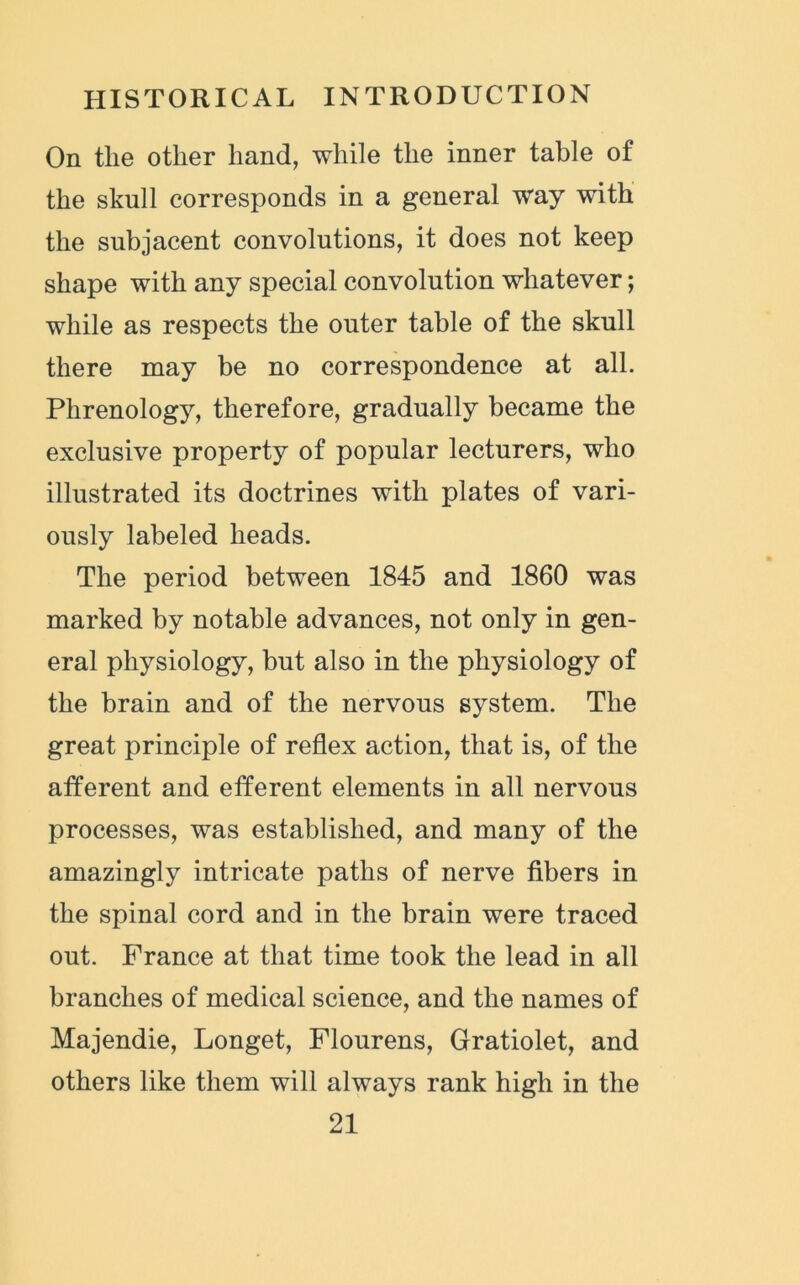 On the other hand, while the inner table of the skull corresponds in a general way with the subjacent convolutions, it does not keep shape with any special convolution whatever; while as respects the outer table of the skull there may be no correspondence at all. Phrenology, therefore, gradually became the exclusive property of popular lecturers, who illustrated its doctrines with plates of vari- ously labeled heads. The period between 1845 and 1860 was marked by notable advances, not only in gen- eral physiology, but also in the physiology of the brain and of the nervous system. The great principle of reflex action, that is, of the afferent and efferent elements in all nervous processes, was established, and many of the amazingly intricate paths of nerve fibers in the spinal cord and in the brain were traced out. France at that time took the lead in all branches of medical science, and the names of Majendie, Longet, Flourens, Gratiolet, and others like them will always rank high in the