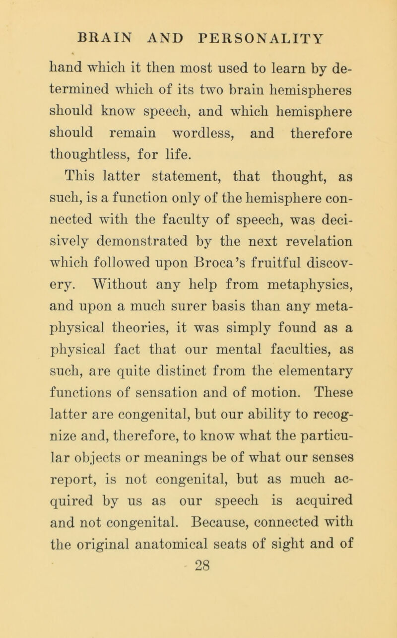 hand which it then most used to learn by de- termined which of its two brain hemispheres should know speech, and which hemisphere should remain wordless, and therefore thoughtless, for life. This latter statement, that thought, as such, is a function only of the hemisphere con- nected with the faculty of speech, was deci- sively demonstrated by the next revelation which followed upon Broca’s fruitful discov- ery. Without any help from metaphysics, and upon a much surer basis than any meta- physical theories, it was simply found as a physical fact that our mental faculties, as such, are quite distinct from the elementary functions of sensation and of motion. These latter are congenital, but our ability to recog- nize and, therefore, to know what the particu- lar objects or meanings be of what our senses report, is not congenital, but as much ac- quired by us as our speech is acquired and not congenital. Because, connected with the original anatomical seats of sight and of