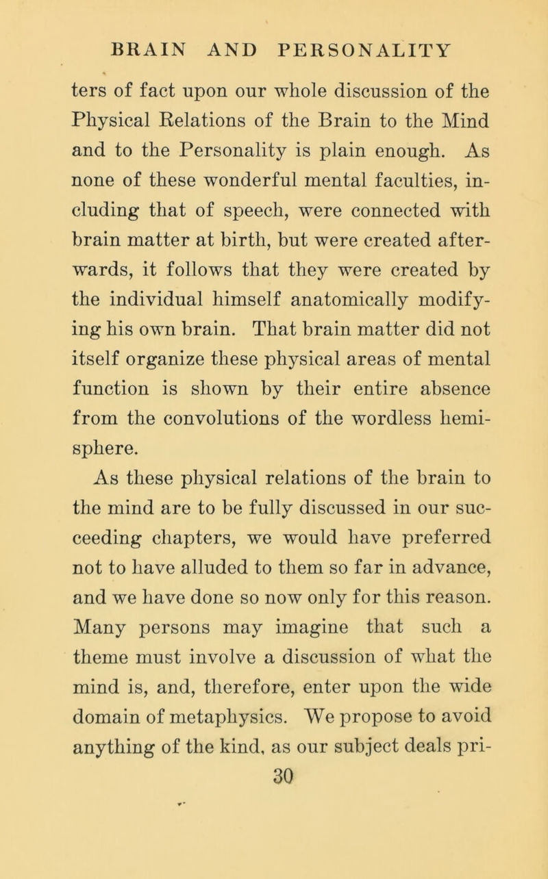 ters of fact upon our whole discussion of the Physical Relations of the Brain to the Mind and to the Personality is plain enough. As none of these wonderful mental faculties, in- cluding that of speech, were connected with brain matter at birth, but were created after- wards, it follows that they were created by the individual himself anatomically modify- ing his own brain. That brain matter did not itself organize these physical areas of mental function is shown by their entire absence from the convolutions of the wordless hemi- sphere. As these physical relations of the brain to the mind are to be fully discussed in our suc- ceeding chapters, we would have preferred not to have alluded to them so far in advance, and we have done so now only for this reason. Many persons may imagine that such a theme must involve a discussion of what the mind is, and, therefore, enter upon the wide domain of metaphysics. We propose to avoid anything of the kind, as our subject deals pri-