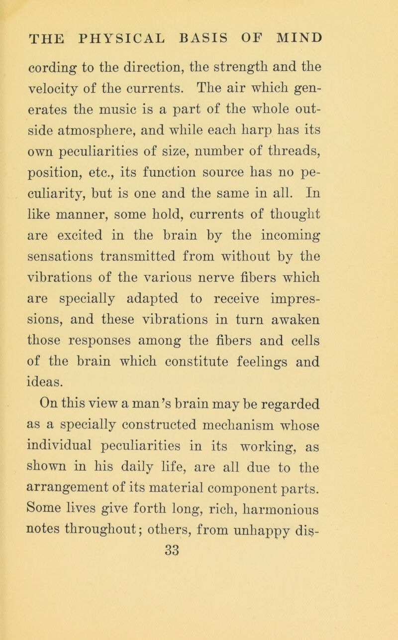 cording to the direction, the strength and the velocity of the currents. The air which gen- erates the music is a part of the whole out- side atmosphere, and while each harp has its own peculiarities of size, number of threads, position, etc., its function source has no pe- culiarity, but is one and the same in all. In like manner, some hold, currents of thought are excited in the brain by the incoming sensations transmitted from without by the vibrations of the various nerve fibers which are specially adapted to receive impres- sions, and these vibrations in turn awaken those responses among the fibers and cells of the brain which constitute feelings and ideas. On this view a man’s brain may be regarded as a specially constructed mechanism whose individual peculiarities in its working, as shown in his daily life, are all due to the arrangement of its material component parts. Some lives give forth long, rich, harmonious notes throughout; others, from unhappy dis-