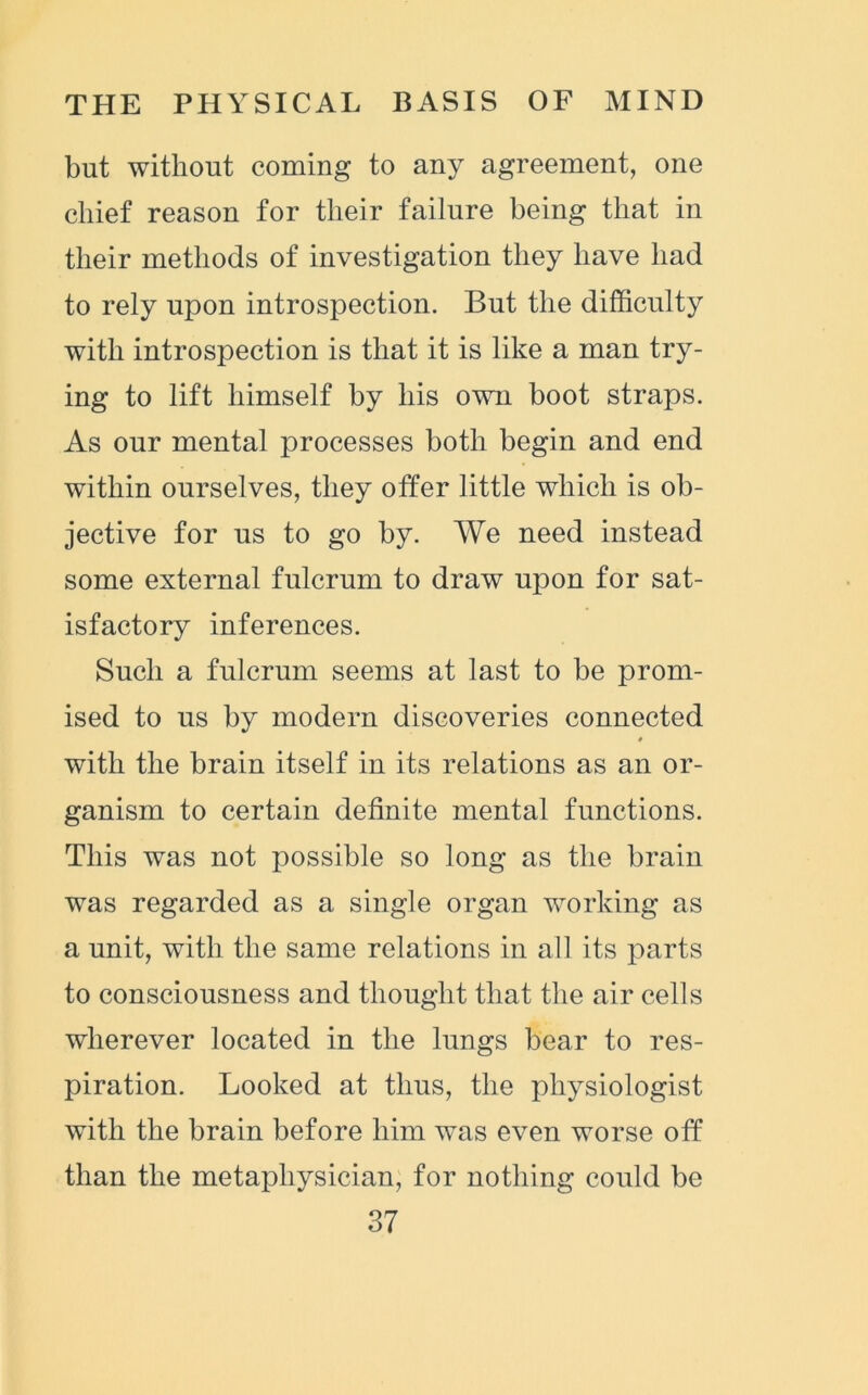 but without coming to any agreement, one chief reason for their failure being that in their methods of investigation they have had to rely upon introspection. But the difficulty with introspection is that it is like a man try- ing to lift himself by his own boot straps. As our mental processes both begin and end within ourselves, they offer little which is ob- jective for us to go by. We need instead some external fulcrum to draw upon for sat- isfactory inferences. Such a fulcrum seems at last to be prom- ised to us by modern discoveries connected # with the brain itself in its relations as an or- ganism to certain definite mental functions. This was not possible so long as the brain was regarded as a single organ working as a unit, with the same relations in all its parts to consciousness and thought that the air cells wherever located in the lungs bear to res- piration. Looked at thus, the physiologist with the brain before him was even worse off than the metaphysician, for nothing could be