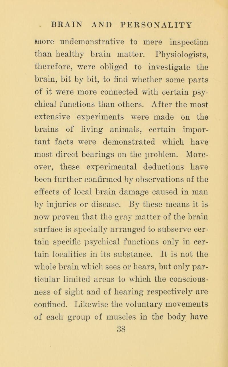 more undemonstrative to mere inspection than healthy brain matter. Physiologists, therefore, were obliged to investigate the brain, bit by bit, to find whether some parts of it were more connected with certain psy- chical functions than others. After the most extensive experiments were made on the brains of living animals, certain impor- tant facts were demonstrated which have most direct bearings on the problem. More- over, these experimental deductions have been further confirmed by observations of the effects of local brain damage caused in man by injuries or disease. By these means it is now proven that the gray matter of the brain surface is specially arranged to subserve cer- tain specific psychical functions only in cer- tain localities in its substance. It is not the whole brain which sees or hears, but only par- ticular limited areas to which the conscious- ness of sight and of hearing respectively are confined. Likewise the voluntary movements of each group of muscles in the body have