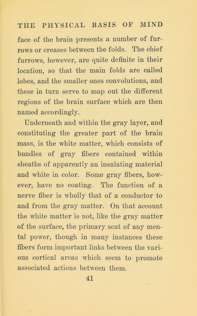 face of the brain presents a number of fur- rows or creases between the folds. The chief furrows, however, are quite definite in their location, so that the main folds are called lobes, and the smaller ones convolutions, and these in turn serve to map out the different regions of the brain surface which are then named accordingly. Underneath and within the gray layer, and constituting the greater part of the brain mass, is the white matter, which consists of bundles of gray fibers contained within sheaths of apparently an insulating material and white in color. Some gray fibers, how- ever, have no coating. The function of a nerve fiber is wholly that of a conductor to and from the gray matter. On that account the white matter is not, like the gray matter of the surface, the primary seat of any men- tal power, though in many instances these fibers form important links between the vari- ous cortical areas which seem to promote associated actions between them.