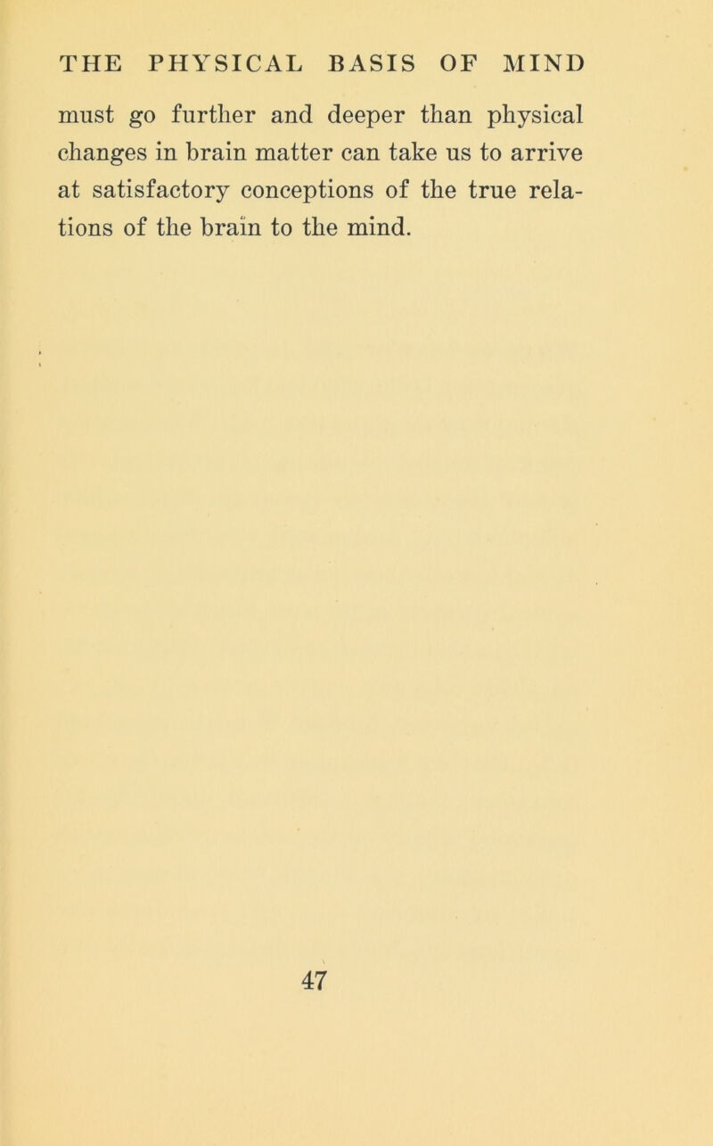 must go further and deeper than physical changes in brain matter can take us to arrive at satisfactory conceptions of the true rela- tions of the brain to the mind.