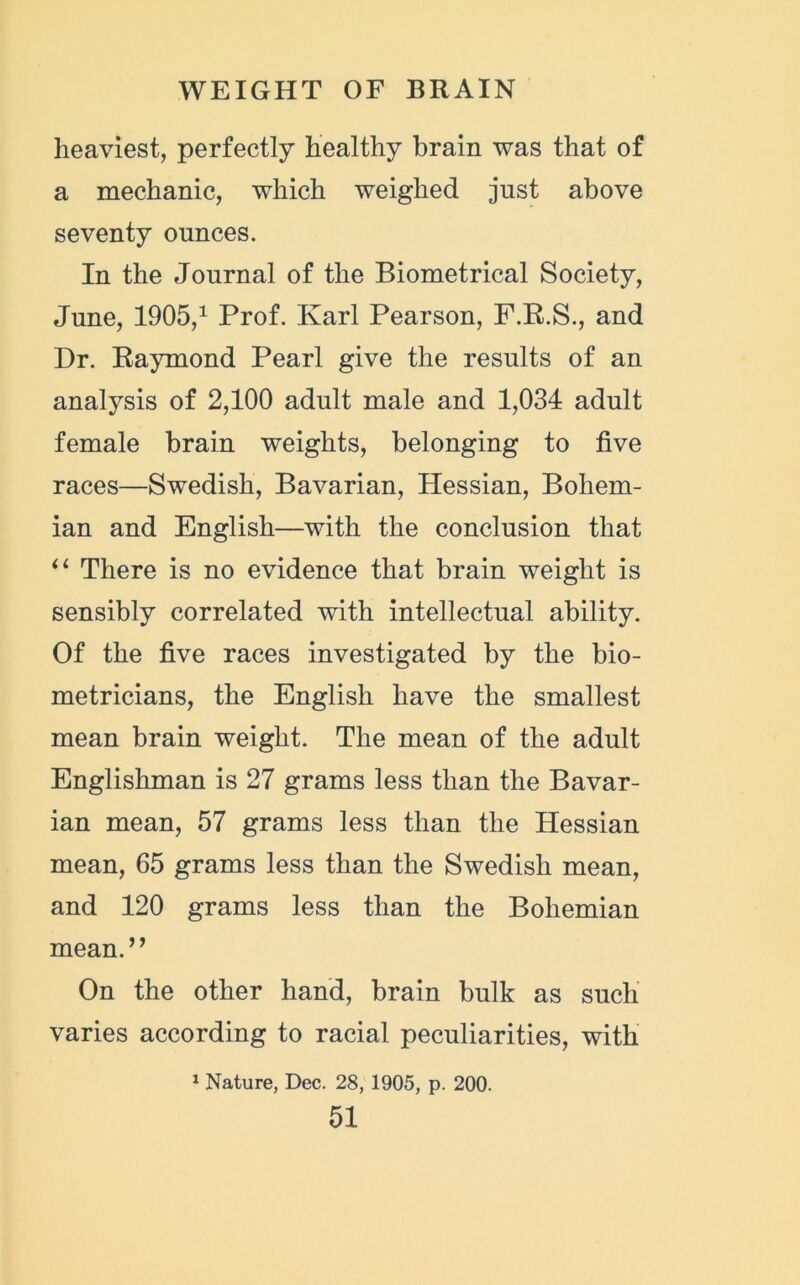 heaviest, perfectly healthy brain was that of a mechanic, which weighed just above seventy ounces. In the Journal of the Biometrical Society, June, 1905,1 Prof. Karl Pearson, F.R.S., and Dr. Raymond Pearl give the results of an analysis of 2,100 adult male and 1,034 adult female brain weights, belonging to five races—Swedish, Bavarian, Hessian, Bohem- ian and English—with the conclusion that “ There is no evidence that brain weight is sensibly correlated with intellectual ability. Of the five races investigated by the bio- metricians, the English have the smallest mean brain weight. The mean of the adult Englishman is 27 grams less than the Bavar- ian mean, 57 grams less than the Hessian mean, 65 grams less than the Swedish mean, and 120 grams less than the Bohemian mean.” On the other hand, brain bulk as such varies according to racial peculiarities, with 1 Nature, Dec. 28, 1905, p. 200.