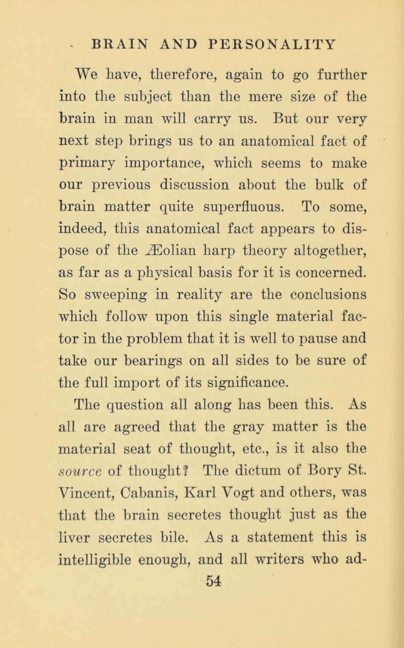 We have, therefore, again to go further into the subject than the mere size of the brain in man will carry ns. But our very next step brings us to an anatomical fact of primary importance, which seems to make our previous discussion about the bulk of brain matter quite superfluous. To some, indeed, this anatomical fact appears to dis- pose of the ^Eolian harp theory altogether, as far as a physical basis for it is concerned. So sweeping in reality are the conclusions which follow upon this single material fac- tor in the problem that it is well to pause and take our bearings on all sides to be sure of the full import of its significance. The question all along has been this. As all are agreed that the gray matter is the material seat of thought, etc., is it also the source of thought? The dictum of Bory St. Vincent, Cabanis, Karl Vogt and others, was that the brain secretes thought just as the liver secretes bile. As a statement this is intelligible enough, and all writers who ad-