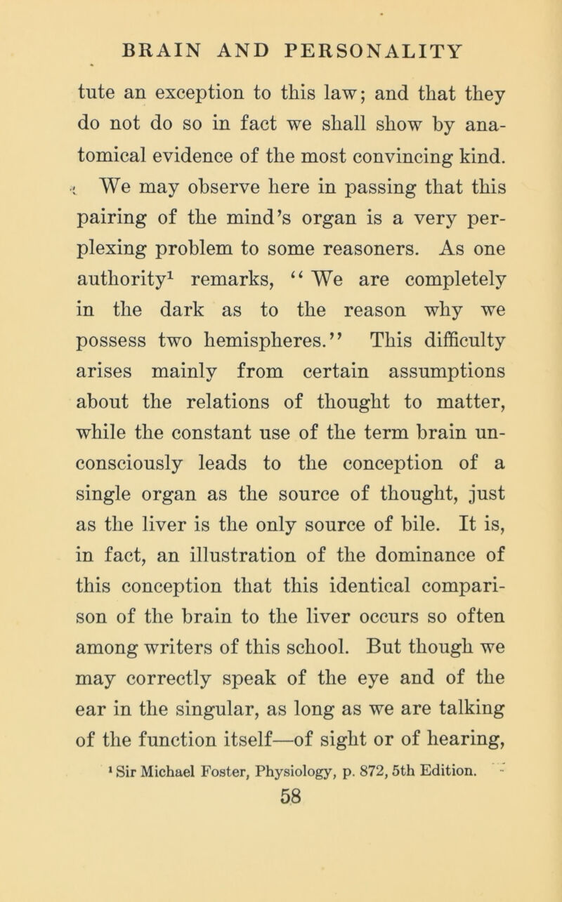 tute an exception to this law; and that they do not do so in fact we shall show by ana- tomical evidence of the most convincing kind, •i We may observe here in passing that this pairing of the mind’s organ is a very per- plexing problem to some reasoners. As one authority1 remarks, “ We are completely in the dark as to the reason why we possess two hemispheres.” This difficulty arises mainly from certain assumptions about the relations of thought to matter, while the constant use of the term brain un- consciously leads to the conception of a single organ as the source of thought, just as the liver is the only source of bile. It is, in fact, an illustration of the dominance of this conception that this identical compari- son of the brain to the liver occurs so often among writers of this school. But though we may correctly speak of the eye and of the ear in the singular, as long as we are talking of the function itself—of sight or of hearing, 1 Sir Michael Foster, Physiology, p. 872, 5th Edition.