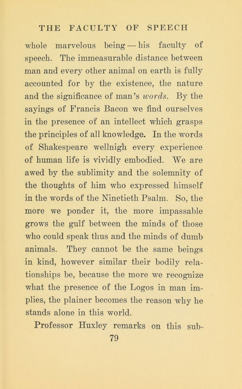 whole marvelous being* — liis faculty of speech. The immeasurable distance between man and every other animal on earth is fully accounted for by the existence, the nature and the significance of man’s ivords. By the sayings of Francis Bacon we find ourselves in the presence of an intellect which grasps the principles of all knowledge. In the words of Shakespeare wellnigh every experience of human life is vividly embodied. We are awed by the sublimity and the solemnity of the thoughts of him who expressed himself in the words of the Ninetieth Psalm. So, the more we ponder it, the more impassable grows the gulf between the minds of those who could speak thus and the minds of dumb animals. They cannot be the same beings in kind, however similar their bodily rela- tionships be, because the more we recognize what the presence of the Logos in man im- plies, the plainer becomes the reason why he stands alone in this world. Professor Huxley remarks on this sub-