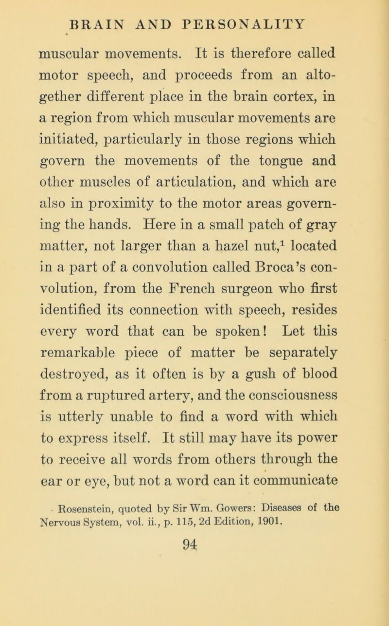 muscular movements. It is therefore called motor speech, and proceeds from an alto- gether different place in the brain cortex, in a region from which muscular movements are initiated, particularly in those regions which govern the movements of the tongue and other muscles of articulation, and which are also in proximity to the motor areas govern- ing the hands. Here in a small patch of gray matter, not larger than a hazel nut,1 located in a part of a convolution called Broca’s con- volution, from the French surgeon who first identified its connection with speech, resides every word that can be spoken! Let this remarkable piece of matter be separately destroyed, as it often is by a gush of blood from a ruptured artery, and the consciousness is utterly unable to find a word with which to express itself. It still may have its power to receive all words from others through the ear or eye, but not a word can it communicate Rosenstein, quoted by Sir Wm. Gowers: Diseases of the Nervous System, vol. ii., p. 115, 2d Edition, 1901.