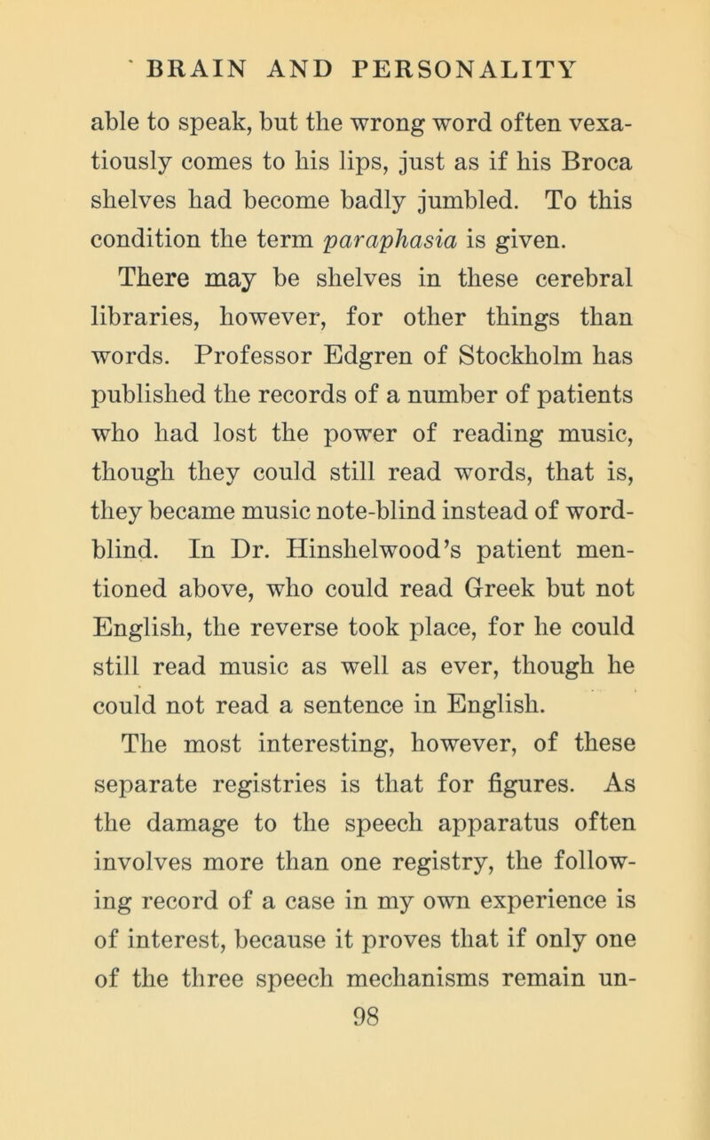 able to speak, but the wrong word often vexa- tiously conies to his lips, just as if his Broca shelves had become badly jumbled. To this condition the term paraphasia is given. There may be shelves in these cerebral libraries, however, for other things than words. Professor Edgren of Stockholm has published the records of a number of patients who had lost the power of reading music, though they could still read words, that is, they became music note-blind instead of word- blind. In Dr. Hinshelwood’s patient men- tioned above, who could read Greek but not English, the reverse took place, for he could still read music as well as ever, though he could not read a sentence in English. The most interesting, however, of these separate registries is that for figures. As the damage to the speech apparatus often involves more than one registry, the follow- ing record of a case in my own experience is of interest, because it proves that if only one of the three speech mechanisms remain un-