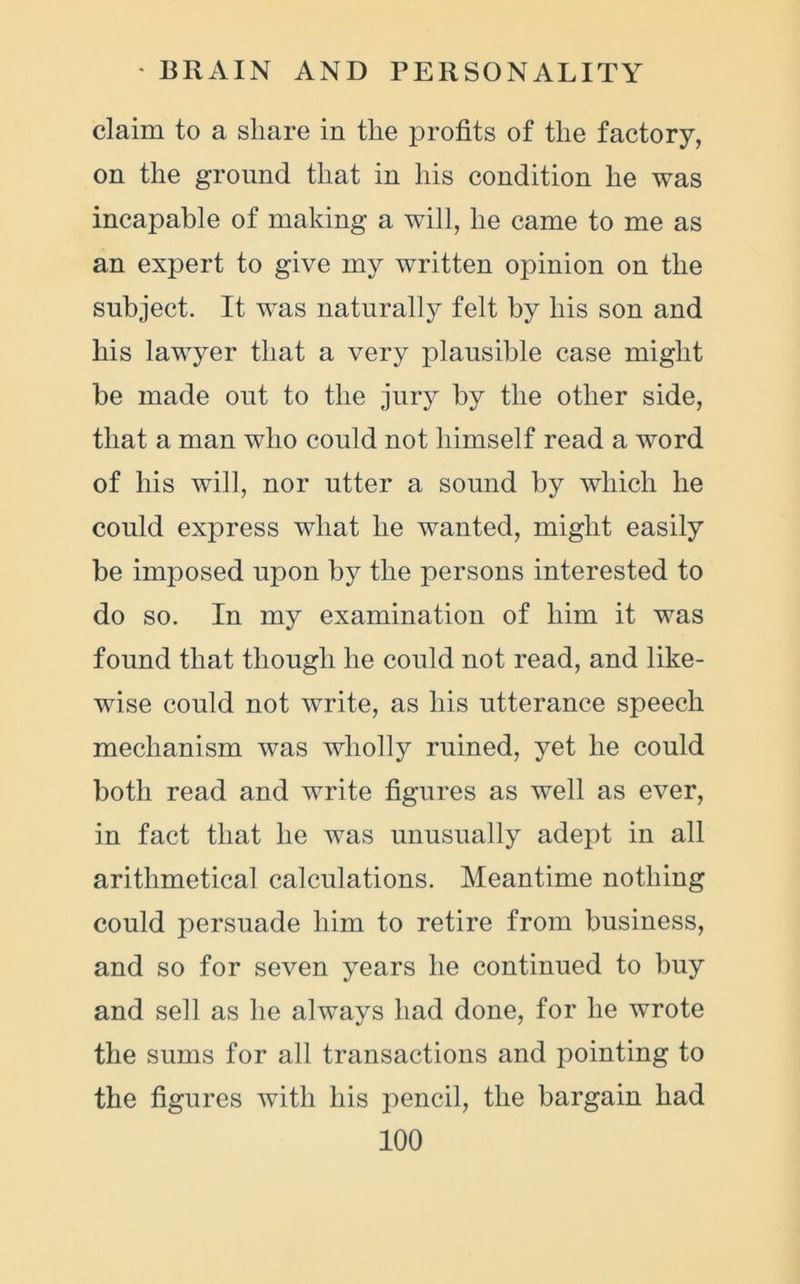 claim to a share in the profits of the factory, on the ground that in his condition he was incapable of making a will, he came to me as an expert to give my written opinion on the subject. It was naturally felt by his son and his lawyer that a very plausible case might be made out to the jury by the other side, that a man who could not himself read a word of his will, nor utter a sound by which he could express what he wanted, might easily be imposed upon by the persons interested to do so. In my examination of him it was found that though he could not read, and like- wise could not write, as his utterance speech mechanism was wholly ruined, yet he could both read and write figures as well as ever, in fact that he was unusually adept in all arithmetical calculations. Meantime nothing could persuade him to retire from business, and so for seven years he continued to buy and sell as he always had done, for he wrote the sums for all transactions and pointing to the figures with his pencil, the bargain had