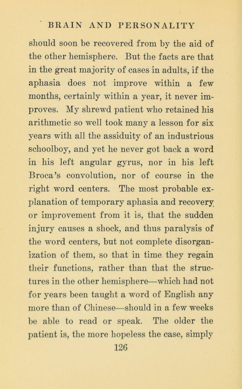 should soon be recovered from by the aid of the other hemisphere. But the facts are that in the great majority of cases in adults, if the aphasia does not improve within a few months, certainly within a year, it never im- proves. My shrewd patient who retained his arithmetic so well took many a lesson for six years with all the assiduity of an industrious schoolboy, and yet he never got back a word in his left angular gyrus, nor in his left Broca’s convolution, nor of course in the right word centers. The most probable ex- planation of temporary aphasia and recovery or improvement from it is, that the sudden injury causes a shock, and thus paralysis of the word centers, but not complete disorgan- ization of them, so that in time they regain their functions, rather than that the struc- tures in the other hemisphere—which had not for years been taught a word of English any more than of Chinese—should in a few weeks be able to read or speak. The older the patient is, the more hopeless the case, simply