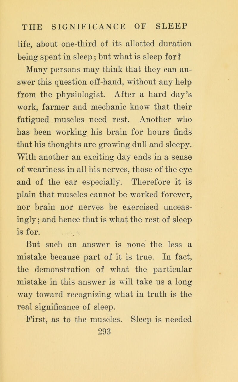 life, about one-third of its allotted duration being spent in sleep; but what is sleep for? Many persons may think that they can an- swer this question off-hand, without any help from the physiologist. After a hard day’s work, farmer and mechanic know that their fatigued muscles need rest. Another who has been working his brain for hours finds that his thoughts are growing dull and sleepy. With another an exciting day ends in a sense of weariness in all his nerves, those of the eye and of the ear especially. Therefore it is plain that muscles cannot be worked forever, nor brain nor nerves be exercised unceas- ingly ; and hence that is what the rest of sleep is for. But such an answer is none the less a mistake because part of it is true. In fact, the demonstration of what the particular mistake in this answer is will take us a long way toward recognizing what in truth is the real significance of sleep. First, as to the muscles. Sleep is needed