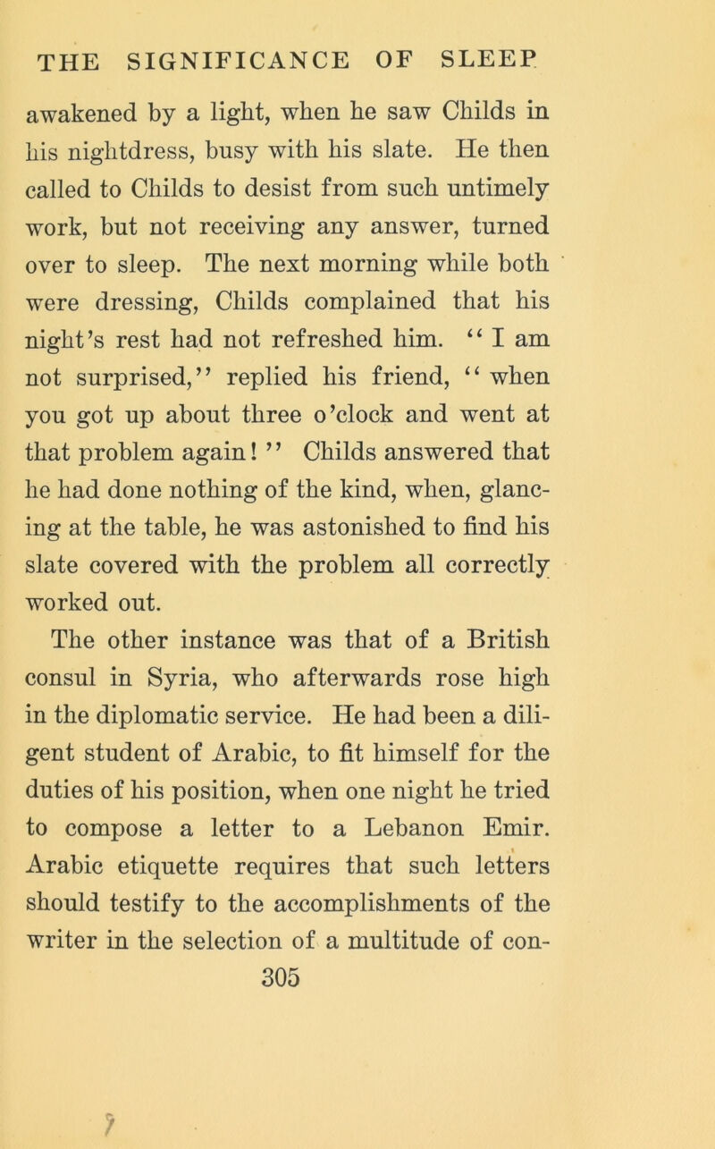 awakened by a light, when he saw Childs in his nightdress, busy with his slate. He then called to Childs to desist from such untimely work, but not receiving any answer, turned over to sleep. The next morning while both were dressing, Childs complained that his night’s rest had not refreshed him. “ I am not surprised,” replied his friend, “ when you got up about three o’clock and went at that problem again! ’ ’ Childs answered that he had done nothing of the kind, when, glanc- ing at the table, he was astonished to find his slate covered with the problem all correctly worked out. The other instance was that of a British consul in Syria, who afterwards rose high in the diplomatic service. He had been a dili- gent student of Arabic, to fit himself for the duties of his position, when one night he tried to compose a letter to a Lebanon Emir. . i Arabic etiquette requires that such letters should testify to the accomplishments of the writer in the selection of a multitude of con-