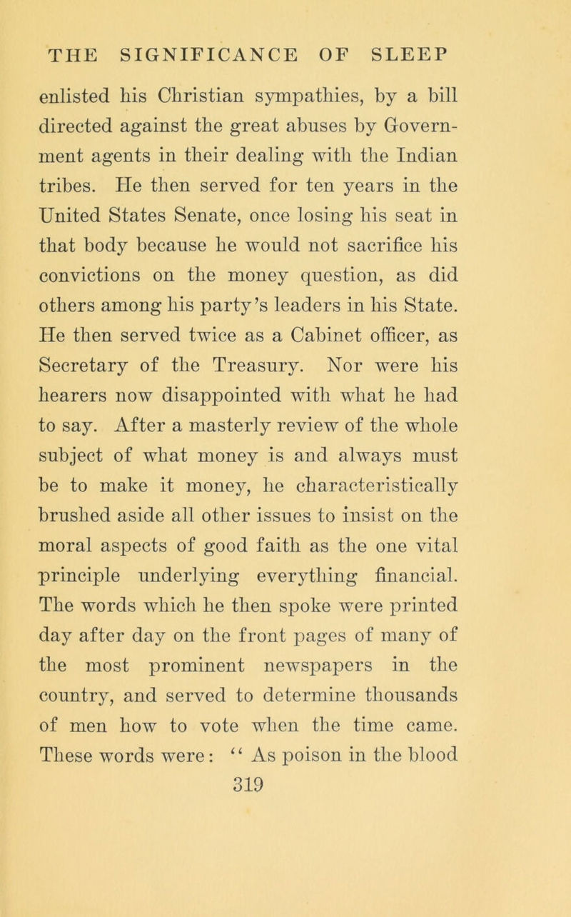 enlisted his Christian sympathies, by a bill directed against the great abuses by Govern- ment agents in their dealing with the Indian tribes. He then served for ten years in the United States Senate, once losing his seat in that body because he would not sacrifice his convictions on the money question, as did others among his party’s leaders in his State. He then served twice as a Cabinet officer, as Secretary of the Treasury. Nor were his hearers now disappointed with what he had to say. After a masterly review of the whole subject of what money is and always must be to make it money, he characteristically brushed aside all other issues to insist on the moral aspects of good faith as the one vital principle underlying everything financial. The words which he then spoke were printed day after day on the front pages of many of the most prominent newspapers in the country, and served to determine thousands of men how to vote when the time came. These words were: “ As poison in the blood