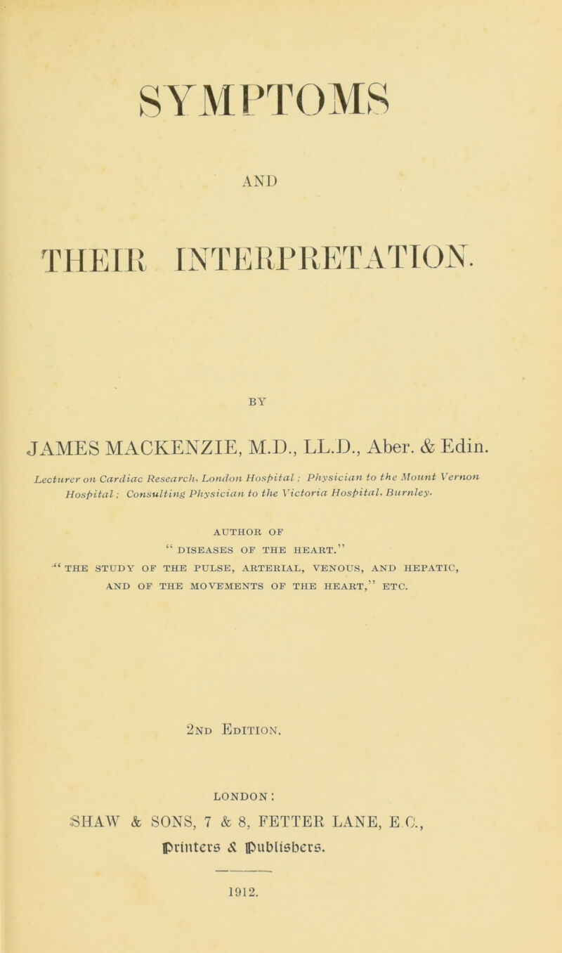 BY JAMES MACKENZIE, M.D., LL.D., Aber. & Edin. Lecturer on Cardiac Research, London Hospital; Physician to the Mount Vernon Hospital; Consulting Physician to the Victoria Hospital, Burnley- AUTHOR OF “ DISEASES OF THE HEART.” “ THE STUDY OF THE PULSE, ARTERIAL, VENOUS, AND HEPATIC, AND OF THE MOVEMENTS OF THE HEART,” ETC. 2nd Edition. LONDON: SHAW & SONS, 7 & 8, FETTER LANE, E G., printers 8, publishers.