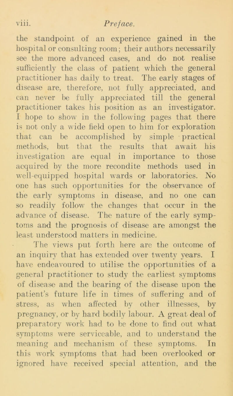 the standpoint of an experience gained in the hospital or consulting room; their authors necessarily see the more advanced cases, and do not realise sufficiently the class of patient which the general practitioner has daily to treat. The early stages of disease are, therefore, not fully appreciated, and can never be fully appreciated till the general practitioner takes his position as an investigator. I hope to show in the following pages that there is not only a wide field open to him for exploration rhat can be accomplished by simple • practical methods, but that the results that await his investigation are equal in importance to those acquired by the more recondite methods used in well-equipped hospital wards or laboratories. No one has such opportunities for the observance of the early symptoms in disease, and no one can so readily follow the changes that occur in the advance of disease. The nature of the early symp- toms and the prognosis of disease are amongst the least understood matters in medicine. The views put forth here are the outcome of an inquiry that has extended over twenty years. I have endeavoured to utilise the opportunities of a general practitioner to study the earliest symptoms of disease and the bearing of the disease upon the patient’s future life in times of suffering and of stress, as when affected by other illnesses, by pregnancy, or by hard bodily labour. A great deal of preparatory work had to he done to find out what symptoms were serviceable, and to understand the meaning and mechanism of these symptoms. In this work symptoms that had been overlooked or ignored have received special attention, and the