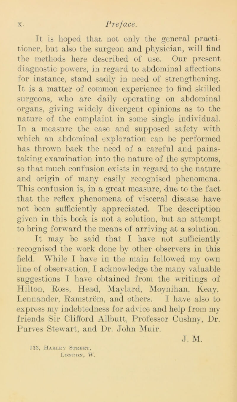 It is hoped that not only the general practi- tioner, but also the surgeon and physician, will find the methods here described of use. Our present diagnostic powers, in regard to abdominal affections for instance, stand sadly in need of strengthening. It is a matter of common experience to find skilled surgeons, who are daily operating on abdominal organs, giving widely divergent opinions as to the nature of the complaint in some single individual. In a measure the ease and supposed safety with which an abdominal exploration can be performed has thrown back the need of a careful and pains- taking examination into the nature of the symptoms, so that much confusion exists in regard to the nature and origin of many easily recognised phenomena. This confusion is, in a great measure, due to the fact that the reflex phenomena of visceral disease have not been sufficiently appreciated. The description given in this book is not a solution, but an attempt to bring forward the means of arriving at a solution. It may be said that I have not sufficiently recognised the work done by other observers in this field. While I have in the main followed my own line of observation, I acknowledge the many valuable suggestions I have obtained from the writings of Hilton, Ross, Head, Maylard, Moynihan, Iveay, Lennander, Ramstrom, and others. I have also to express my indebtedness for advice and help from my friends Sir Clifford Allbutt, Professor Cushny, Dr. Purves Stewart, and Dr. John Muir. J. M. 133, Harley Street, London, W.