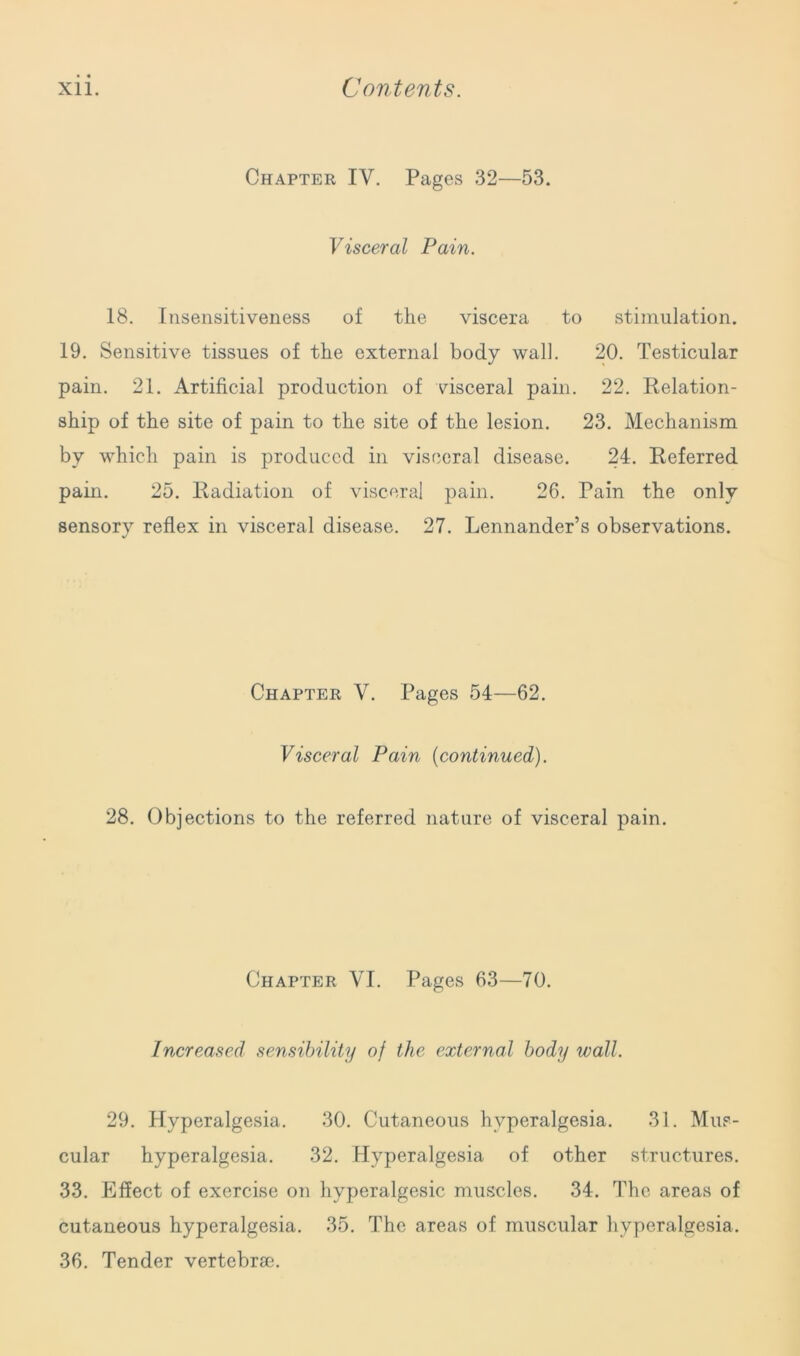 Chapter IV. Pages 32—53. Visceral Pain. 18. Insensitiveness of the viscera to stimulation. 19. Sensitive tissues of the external body wall. 20. Testicular pain. 21. Artificial production of visceral pain. 22. Relation- ship of the site of pain to the site of the lesion. 23. Mechanism by which pain is produced in visceral disease. 24. Referred pain. 25. Radiation of visceral pain. 26. Pain the only sensory reflex in visceral disease. 27. Lennander’s observations. Chapter V. Pages 54—62. Visceral Pain (continued). 28. Objections to the referred nature of visceral pain. Chapter VI. Pages 63—70. Increased sensibility oj the external body wall. 29. Hyperalgesia. 30. Cutaneous hyperalgesia. 31. Mus- cular hyperalgesia. 32. Hyperalgesia of other structures. 33. Effect of exercise on hyperalgesic muscles. 34. The areas of cutaneous hyperalgesia. 35. The areas of muscular hyperalgesia. 36. Tender vertebrae.