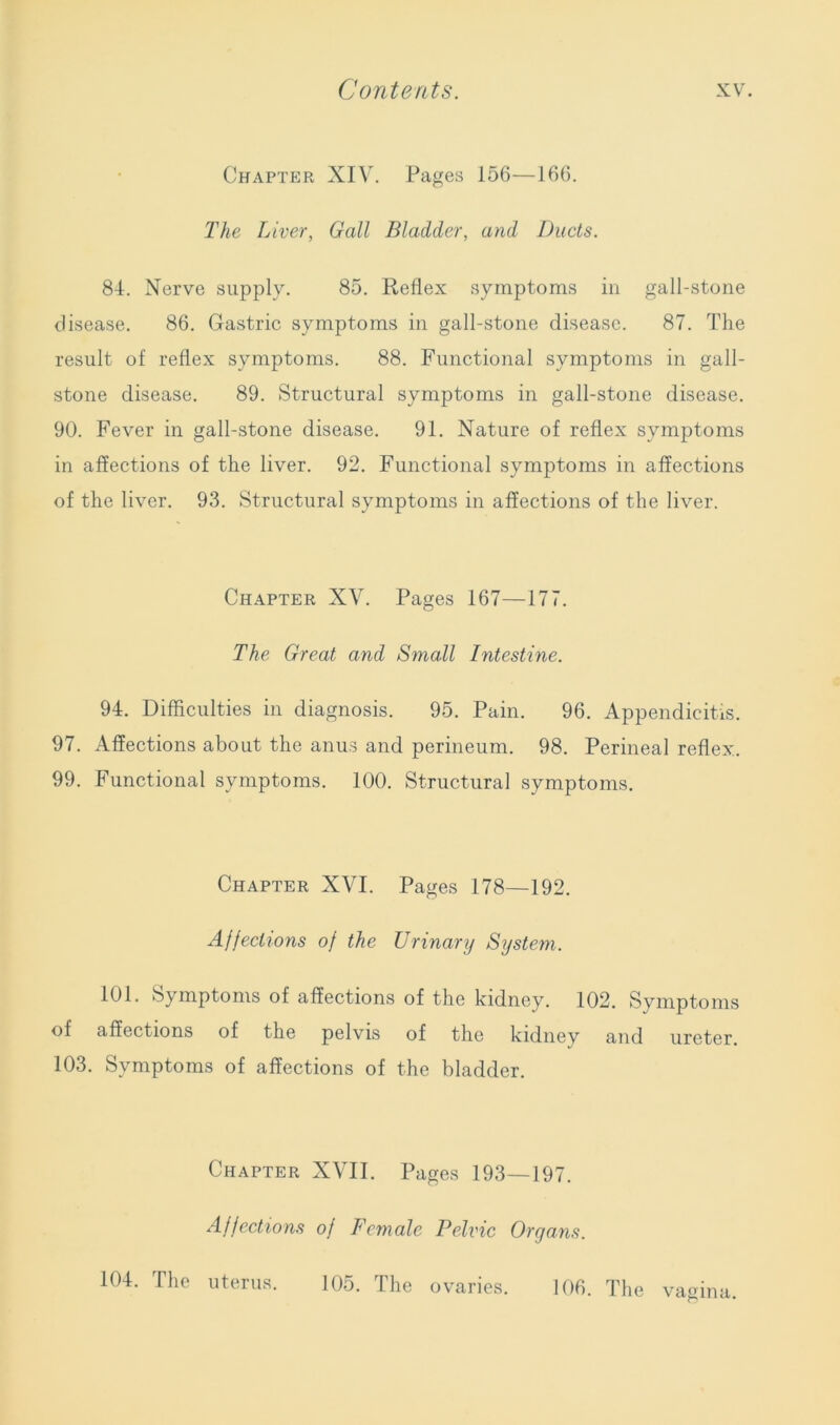 Chapter XIV. Pages 156—166. The Liver, Gall Bladder, and Ducts. 84. Nerve supply. 85. Reflex symptoms in gall-stone disease. 86. Gastric symptoms in gall-stone disease. 87. The result of reflex symptoms. 88. Functional symptoms in gall- stone disease. 89. Structural symptoms in gall-stone disease. 90. Fever in gall-stone disease. 91. Nature of reflex symptoms in affections of the liver. 92. Functional symptoms in affections of the liver. 93. Structural symptoms in affections of the liver. Chapter XV. Pages 167—177. The Great and Small Intestine. 94. Difficulties in diagnosis. 95. Pain. 96. Appendicitis. 97. Affections about the anus and perineum. 98. Perineal reflex. 99. Functional symptoms. 100. Structural symptoms. Chapter XVI. Pages 178—192. Affections of the Urinary System. 101. Symptoms of affections of the kidney. 102. Symptoms of affections of the pelvis of the kidney and ureter. 103. Symptoms of affections of the bladder. Chapter XVII. Pages 193—197. Affections of Female Pelvic Organs. 104. The uterus. 105. The ovaries. 106. The vagina.