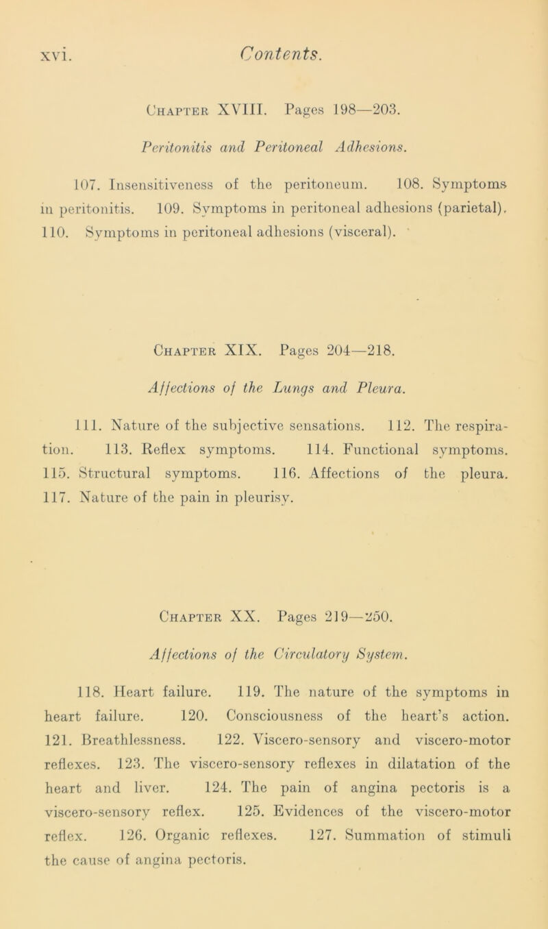 Chapter XVIII. Pages 198—203. Peritonitis and Peritoneal Adhesions. 107. Insensitiveness of the peritoneum. 108. Symptoms m peritonitis. 109. Symptoms in peritoneal adhesions (parietal). 110. Symptoms in peritoneal adhesions (visceral). Chapter XIX. Pages 204—218. Affections of the Lungs and Pleura. 111. Nature of the subjective sensations. 112. The respira- tion. 113. Reflex symptoms. 114. Functional symptoms. 115. Structural symptoms. 116. Affections of the pleura. 117. Nature of the pain in pleurisy. Chapter XX. Pages 219—250. Affections of the Circulatory System. 118. Heart failure. 119. The nature of the symptoms in heart failure. 120. Consciousness of the heart’s action. 121. Breathlessness. 122. Viscero-sensory and viscero-motor reflexes. 123. The viscero-sensory reflexes in dilatation of the heart and liver. 124. The pain of angina pectoris is a viscero-sensory reflex. 125. Evidences of the viscero-motor reflex. 126. Organic reflexes. 127. Summation of stimuli the cause of angina pectoris.