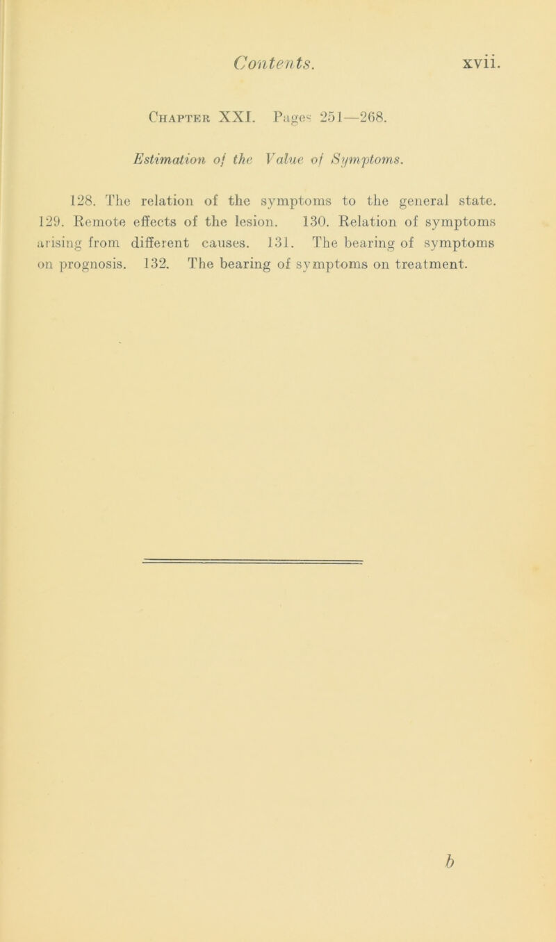 Chapter XXI. Pages 251—268. Estimation of the Value of Symptoms. 128. The relation of the symptoms to the general state. 129. Remote effects of the lesion. 130. Relation of symptoms arising from different causes. 131. The bearing of symptoms on prognosis. 132. The bearing of symptoms on treatment. b