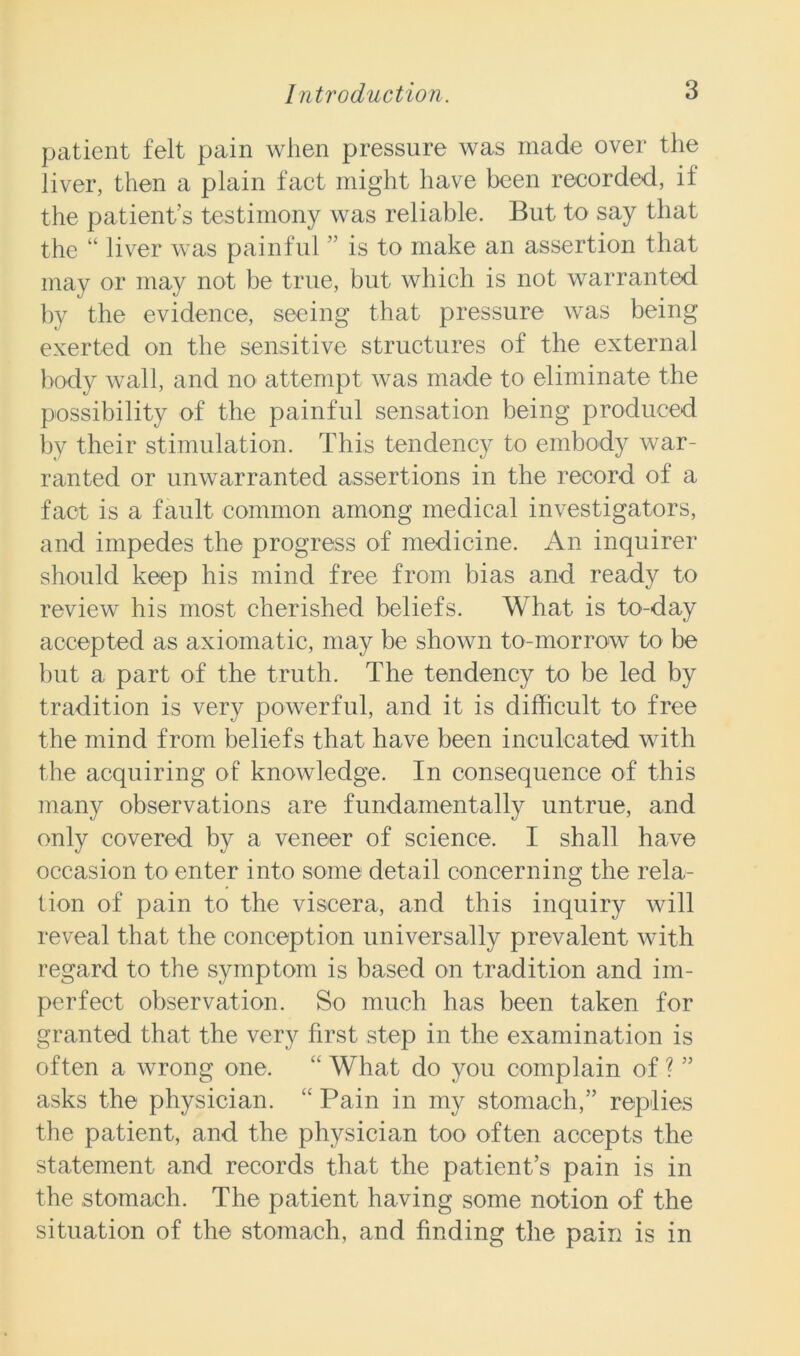 patient felt pain when pressure was made over the liver, then a plain fact might have been recorded, it the patient’s testimony was reliable. But to say that the “ liver was painful ” is to make an assertion that may or may not be true, but which is not warranted by the evidence, seeing that pressure was being exerted on the sensitive structures of the external body wall, and no attempt was made to eliminate the possibility of the painful sensation being produced by their stimulation. This tendency to embody war- ranted or unwarranted assertions in the record of a fact is a fault common among medical investigators, and impedes the progress of medicine. An inquirer should keep his mind free from bias and ready to review his most cherished beliefs. What is to-day accepted as axiomatic, may be shown to-morrow to be but a part of the truth. The tendency to be led by tradition is very powerful, and it is difficult to free the mind from beliefs that have been inculcated with the acquiring of knowledge. In consequence of this many observations are fundamentally untrue, and only covered by a veneer of science. I shall have occasion to enter into some detail concerning the rela- tion of pain to the viscera, and this inquiry will reveal that the conception universally prevalent with regard to the symptom is based on tradition and im- perfect observation. So much has been taken for granted that the very first step in the examination is often a wrong one. “ What do you complain of ? ” asks the physician. <£ Pain in my stomach,” replies the patient, and the physician too often accepts the statement and records that the patient’s pain is in the stomach. The patient having some notion of the situation of the stomach, and finding the pain is in