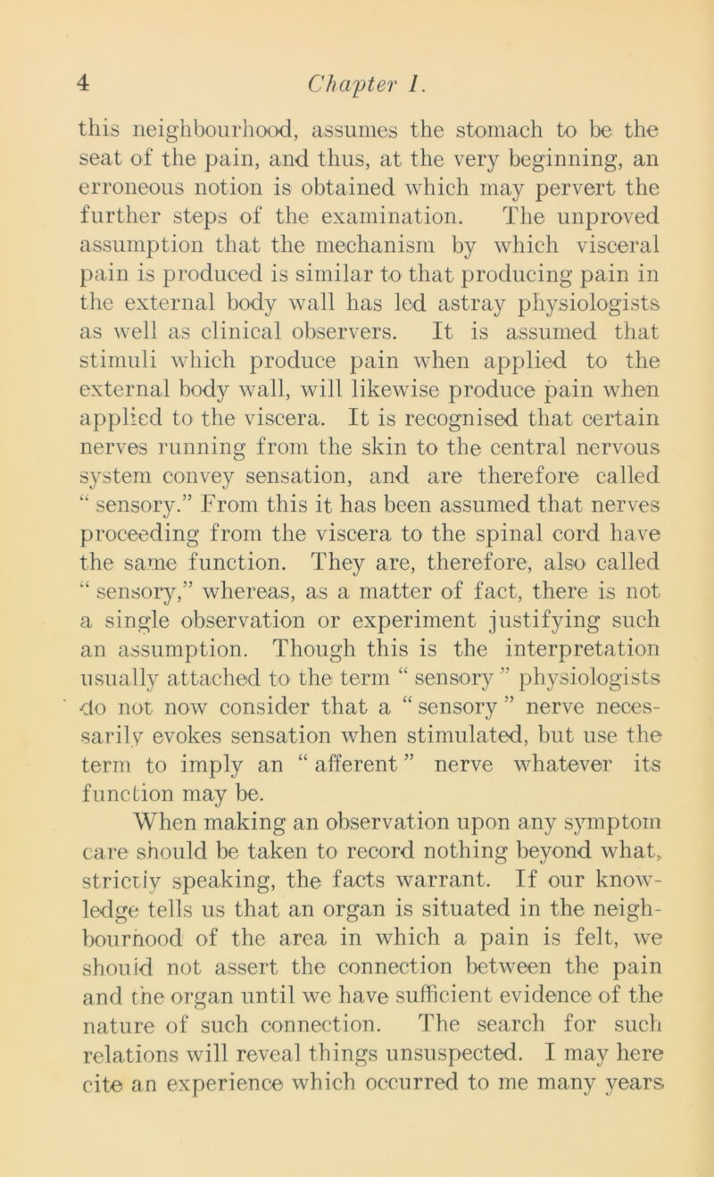 this neighbourhood, assumes the stomach to be the seat of the pain, and thus, at the very beginning, an erroneous notion is obtained which may pervert the further steps of the examination. The unproved assumption that the mechanism by which visceral pain is produced is similar to that producing pain in the external body wall has led astray physiologists as well as clinical observers. It is assumed that stimuli which produce pain when applied to the external body wall, will likewise produce pain when applied to the viscera. It is recognised that certain nerves running from the skin to the central nervous system convey sensation, and are therefore called “ sensory.” From this it has been assumed that nerves proceeding from the viscera to the spinal cord have the same function. They are, therefore, also called “ sensory,” whereas, as a matter of fact, there is not a single observation or experiment justifying such an assumption. Though this is the interpretation usually attached to the term “ sensory ” physiologists do not now consider that a “ sensory ” nerve neces- sarily evokes sensation when stimulated, but use the term to imply an “ afferent ” nerve whatever its function may be. When making an observation upon any symptom care should be taken to record nothing beyond what, strictiy speaking, the facts warrant. If our know- ledge tells us that an organ is situated in the neigh- bourhood of the area in which a pain is felt, we should not assert the connection between the pain and the organ until we have sufficient evidence of the nature of such connection. The search for such relations will reveal things unsuspected. I may here cite an experience which occurred to me many years.