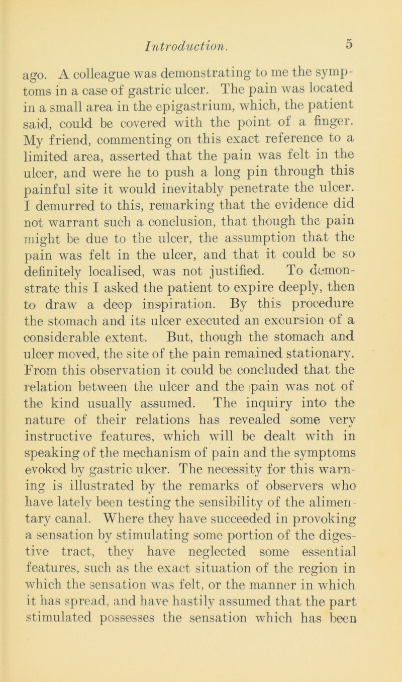 ago. A colleague was demonstrating to me the symp- toms in a case of gastric ulcer. The pain was located in a small area in the epigastrium, which, the patient said, could be covered with the point of a finger. My friend, commenting on this exact reference to a limited area, asserted that the pain was felt in the ulcer, and were he to push a long pin through this painful site it would inevitably penetrate the ulcer. I demurred to this, remarking that the evidence did not warrant such a conclusion, that though the pain might be due to the ulcer, the assumption that the pain was felt in the ulcer, and that it could be so definitely localised, was not justified. To demon- strate this I asked the patient to expire deeply, then to draw a deep inspiration. By this procedure the stomach and its ulcer executed an excursion of a considerable extent. But, though the stomach and ulcer moved, the site of the pain remained stationary. From this observation it could be concluded that the relation between the ulcer and the pain was not of the kind usually assumed. The inquiry into the nature of their relations has revealed some very instructive features, which will be dealt with in speaking of the mechanism of pain and the symptoms evoked by gastric ulcer. The necessity for this warn- ing is illustrated by the remarks of observers who have lately been testing the sensibility of the alimen • tary canal. Where they have succeeded in provoking a sensation by stimulating some portion of the diges- tive tract, they have neglected some essential features, such as the exact situation of the region in which the sensation was felt, or the manner in which it has spread, and have hastily assumed that the part stimulated possesses the sensation which has been