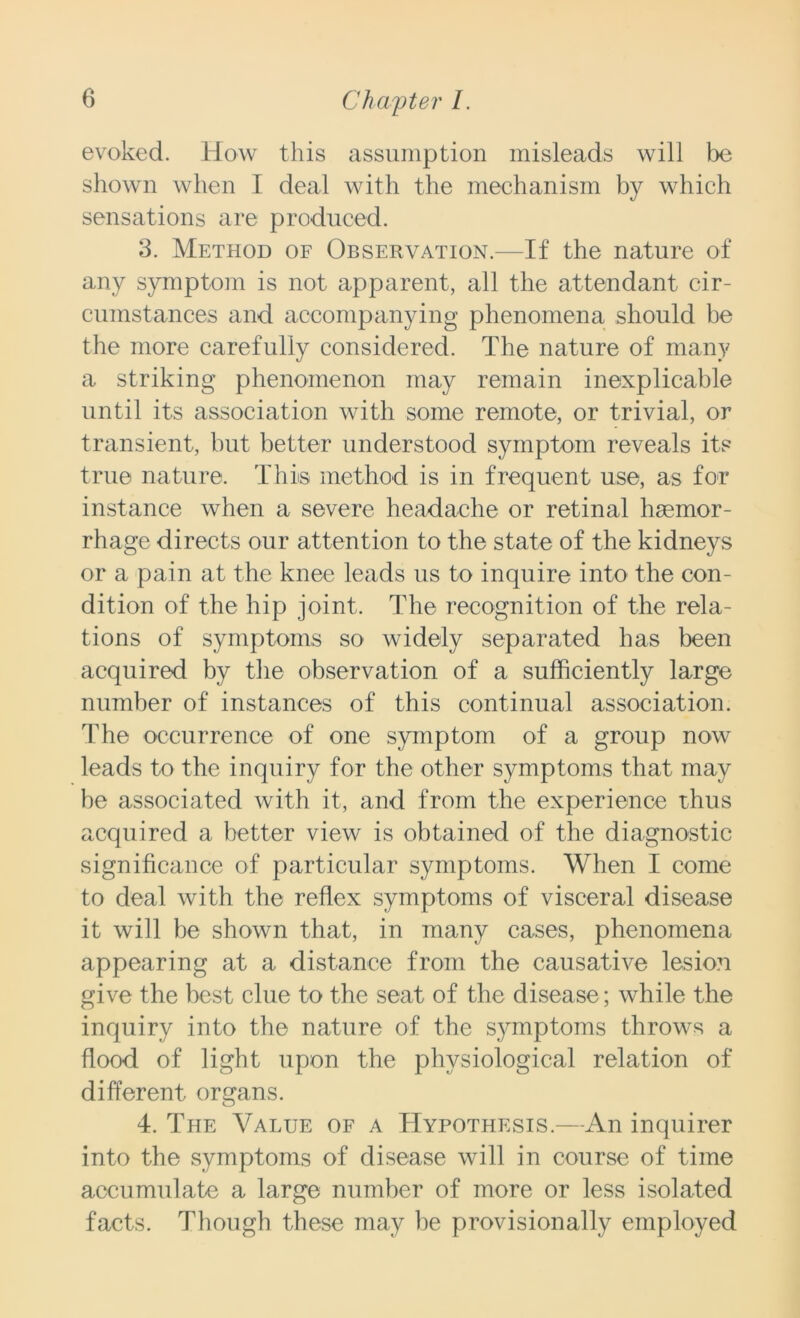 evoked. How this assumption misleads will be shown when I deal with the mechanism by which sensations are produced. 3. Method of Observation.—If the nature of any symptom is not apparent, all the attendant cir- cumstances and accompanying phenomena should be the more carefully considered. The nature of many a striking phenomenon may remain inexplicable until its association with some remote, or trivial, or transient, but better understood symptom reveals its true nature. This method is in frequent use, as for instance when a severe headache or retinal haemor- rhage directs our attention to the state of the kidneys or a pain at the knee leads us to inquire into the con- dition of the hip joint. The recognition of the rela- tions of symptoms so widely separated has been acquired by the observation of a sufficiently large number of instances of this continual association. The occurrence of one symptom of a group now leads to the inquiry for the other symptoms that may be associated with it, and from the experience thus acquired a better view is obtained of the diagnostic significance of particular symptoms. When I come to deal with the reflex symptoms of visceral disease it will be shown that, in many cases, phenomena appearing at a distance from the causative lesion give the best clue to the seat of the disease; while the inquiry into the nature of the symptoms throws a flood of light upon the physiological relation of different organs. 4. The Value of a Hypothesis.—An inquirer into the symptoms of disease will in course of time accumulate a large number of more or less isolated facts. Though these may be provisionally employed