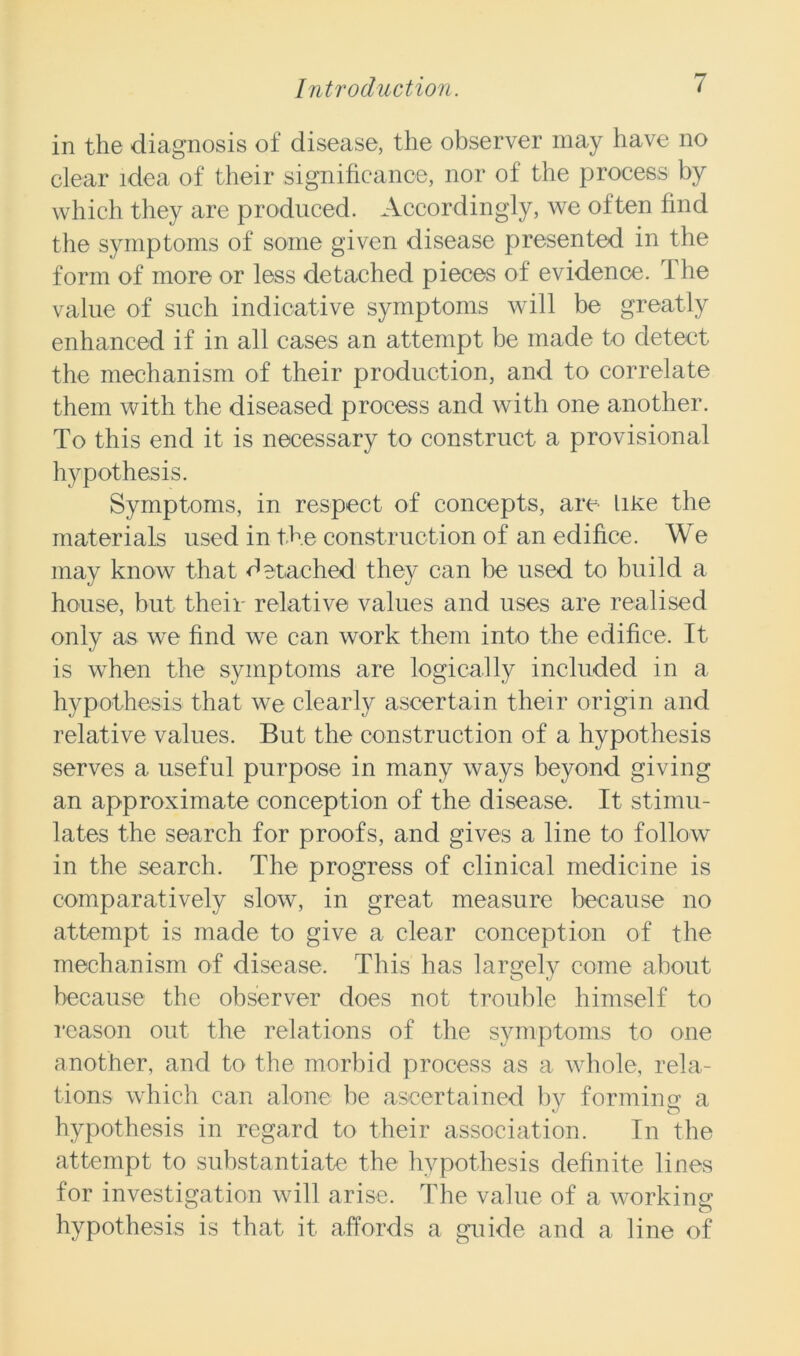 in the diagnosis of disease, the observer may have no clear idea of their significance, nor of the process by which they are produced. Accordingly, we often find the symptoms of some given disease presented in the form of more or less detached pieces of evidence. The value of such indicative symptoms will be greatly enhanced if in all cases an attempt be made to detect the mechanism of their production, and to correlate them with the diseased process and with one another. To this end it is necessary to construct a provisional hypothesis. Symptoms, in respect of concepts, are like the materials used in the construction of an edifice. We may know that detached they can be used to build a house, but their relative values and uses are realised only as we find we can work them into the edifice. It is when the symptoms are logically included in a hypothesis that we clearly ascertain their origin and relative values. But the construction of a hypothesis serves a useful purpose in many ways beyond giving an approximate conception of the disease. It stimu- lates the search for proofs, and gives a line to follow in the search. The progress of clinical medicine is comparatively slow, in great measure because no attempt is made to give a clear conception of the mechanism of disease. This has largely come about because the observer does not trouble himself to reason out the relations of the symptoms to one another, and to the morbid process as a whole, rela- tions which can alone he ascertained by forming a hypothesis in regard to their association. In the attempt to substantiate the hypothesis definite lines for investigation will arise. The value of a working hypothesis is that it affords a guide and a line of