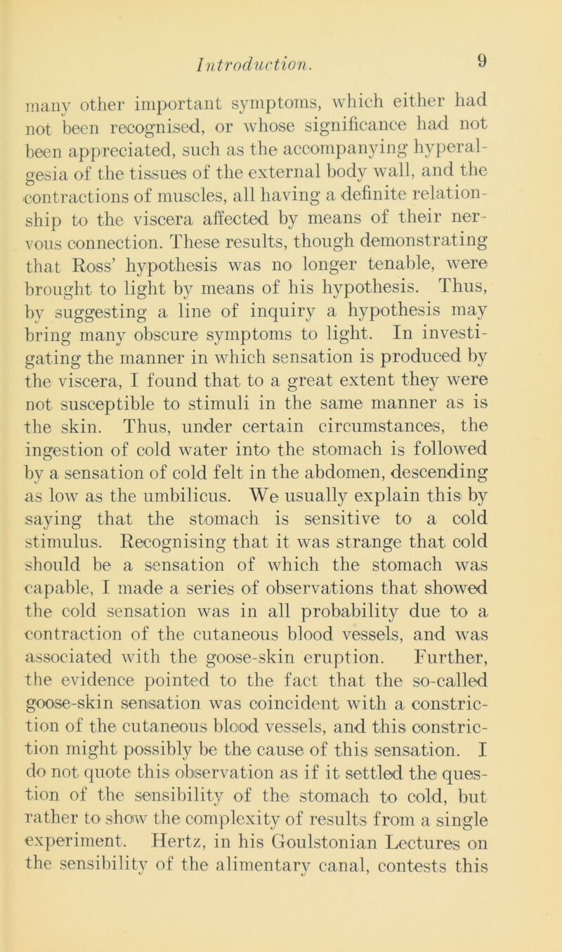 many other important symptoms, which either had not been recognised, or whose significance had not been appreciated, such as the accompanying hyperal- gesia of the tissues of the external body wall, and the contractions of muscles, all having a definite relation- ship to the viscera affected by means of their ner- vous connection. These results, though demonstrating that Ross’ hypothesis was no longer tenable, were brought to light by means of his hypothesis. Thus, by suggesting a line of inquiry a hypothesis may bring many obscure symptoms to light. In investi- gating the manner in which sensation is produced by the viscera, I found that to a great extent they were not susceptible to stimuli in the same manner as is the skin. Thus, under certain circumstances, the ingestion of cold water into the stomach is followed by a sensation of cold felt in the abdomen, descending as low as the umbilicus. We usually explain this by saying that the stomach is sensitive to a cold stimulus. Recognising that it was strange that cold should be a sensation of which the stomach was capable, I made a series of observations that showed the cold sensation was in all probability due to a contraction of the cutaneous blood vessels, and was associated with the goose-skin eruption. Further, the evidence pointed to the fact that the so-called goose-skin sensation was coincident with a constric- tion of the cutaneous blood vessels, and this constric- tion might possibly be the cause of this sensation. I do not quote this observation as if it settled the ques- tion of the sensibility of the stomach to cold, but rather to show the complexity of results from a single experiment. Hertz, in his Goulstonian Lectures on the sensibility of the alimentary canal, contests this